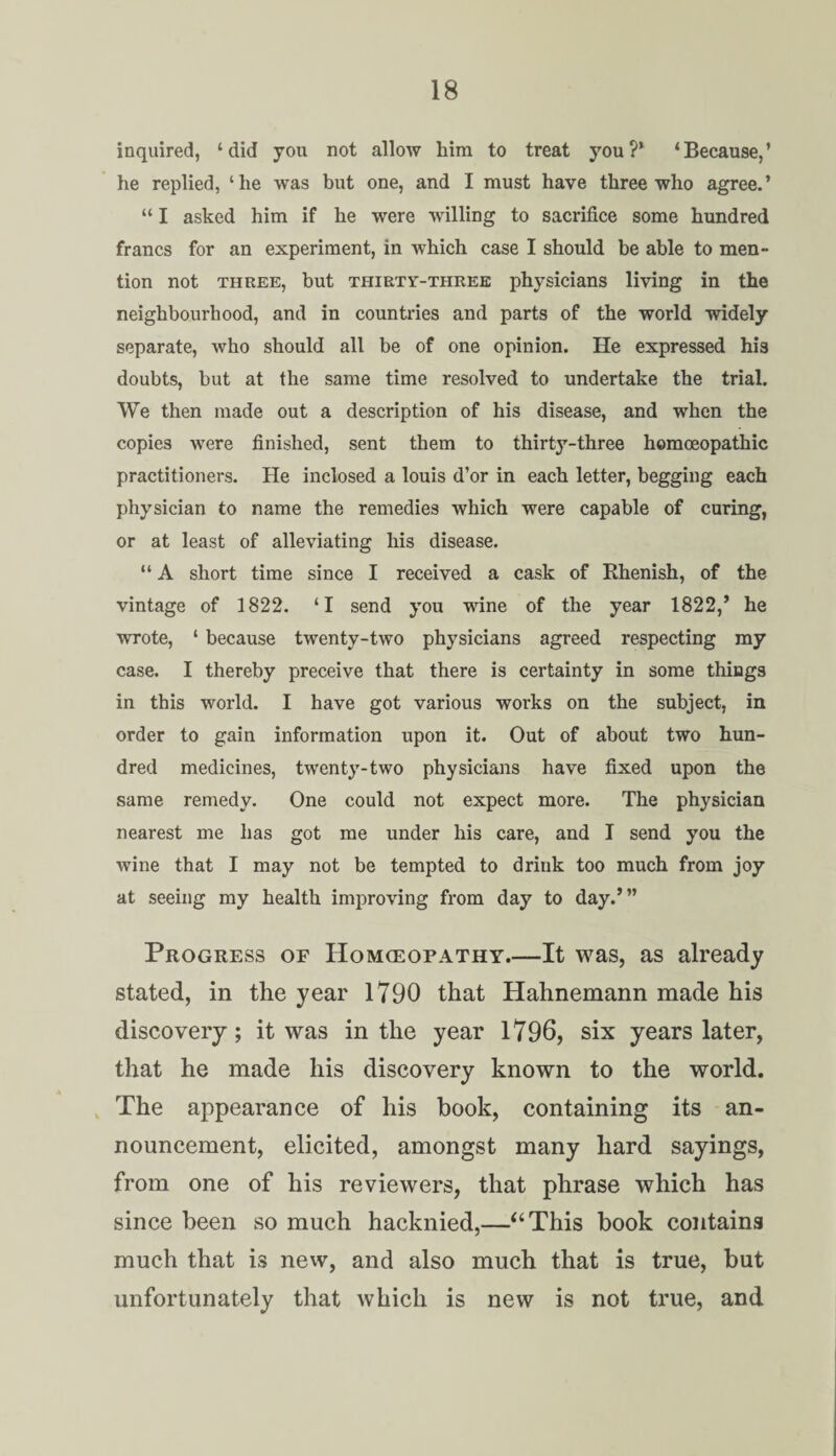 inquired, ‘did you not allow him to treat you?' ‘Because,’ he replied, ‘he was but one, and I must have three who agree.’ “ I asked him if he were willing to sacrifice some hundred francs for an experiment, in which case I should be able to men¬ tion not three, but thirty-three physicians living in the neighbourhood, and in countries and parts of the world widely separate, who should alt be of one opinion. He expressed his doubts, but at the same time resolved to undertake the trial. We then made out a description of his disease, and when the copies were finished, sent them to thirty-three homoeopathic practitioners. He inclosed a louis d’or in each letter, begging each physician to name the remedies which were capable of curing, or at least of alleviating his disease. “ A short time since I received a cask of Rhenish, of the vintage of 1822. ‘I send you wine of the year 1822,’ he wrote, 1 because twenty-two physicians agreed respecting my case. I thereby preceive that there is certainty in some things in this world. I have got various works on the subject, in order to gain information upon it. Out of about two hun¬ dred medicines, twenty-two physicians have fixed upon the same remedy. One could not expect more. The physician nearest me has got me under his care, and I send you the wine that I may not be tempted to drink too much from joy at seeing my health improving from day to day.’” Progress of Homeopathy.—It was, as already stated, in the year 1790 that Hahnemann made his discovery; it was in the year 1796, six years later, that he made his discovery known to the world. The appearance of his book, containing its an¬ nouncement, elicited, amongst many hard sayings, from one of his reviewers, that phrase which has since been so much hacknied,—“This book contains much that is new, and also much that is true, but unfortunately that which is new is not true, and