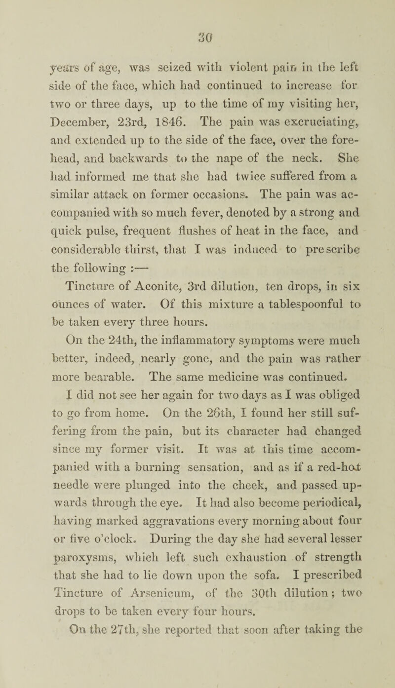 years of' age, was seized with violent pain in the left side of the face, which had continued to increase for two or three days, up to the time of my visiting her, December, 23rd, 1846. The pain was excruciating, and extended up to the side of the face, over the fore¬ head, and backwards to the nape of the neck. She had informed me that she had twice suffered from a similar attack on former occasions. The pain was ac¬ companied with so much fever, denoted by a strong and quick pulse, frequent flushes of heat in the face, and considerable thirst, that I was induced to prescribe the following :— Tincture of Aconite, 3rd dilution, ten drops, in six ounces of water. Of this mixture a tablespoonful to be taken every three hours. On the 24th, the inflammatory symptoms were much better, indeed, nearly gone, and the pain was rather more bearable. The same medicine was continued. I did not see her again for two days as I was obliged to go from home. On the 26th, I found her still suf¬ fering from the pain, but its character had changed since mv former visit. It was at this time accom- «/ panied with a burning sensation, and as if a red-hod needle were plunged into the cheek, and passed up¬ wards through the eye. It had also become periodical, having marked aggravations every morning about four or live o’clock. During the day she had several lesser paroxysms, which left such exhaustion of strength that she had to lie down upon the sofa. I prescribed Tincture of Arsenicum, of the 30th dilution; two drops to be taken every four hours. On the 27th, she reported that soon after taking the