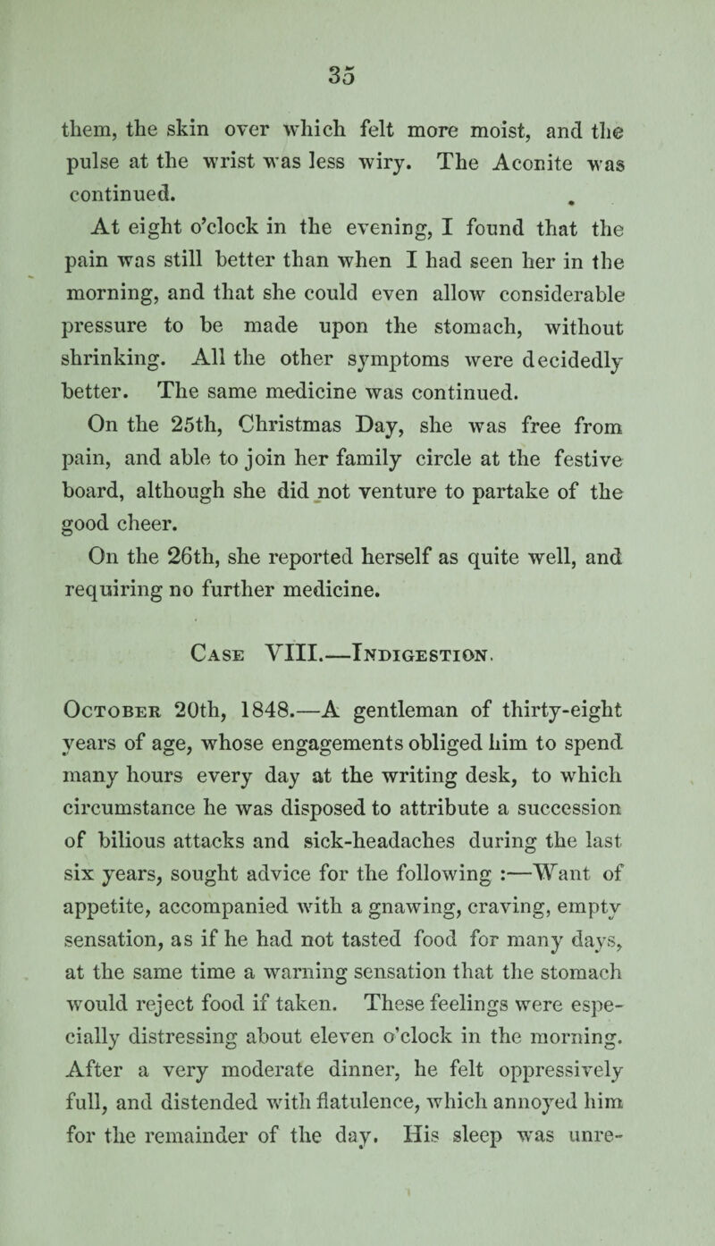 them, the skin over which felt more moist, and the pulse at the wrist was less wiry. The Aconite was continued. At eight o’clock in the evening, I found that the pain was still better than when I had seen her in the morning, and that she could even allow considerable pressure to be made upon the stomach, without shrinking. All the other symptoms were decidedly better. The same medicine was continued. On the 25th, Christmas Day, she was free from pain, and able to join her family circle at the festive board, although she did not venture to partake of the good cheer. On the 26th, she reported herself as quite well, and requiring no further medicine. Case VIII.—Indigestion. October 20th, 1848.—A gentleman of thirty-eight years of age, whose engagements obliged him to spend many hours every day at the writing desk, to which circumstance he was disposed to attribute a succession of bilious attacks and sick-headaches during the last six years, sought advice for the following :—Want of appetite, accompanied with a gnawing, craving, empty sensation, as if he had not tasted food for many days, at the same time a warning sensation that the stomach would reject food if taken. These feelings were espe¬ cially distressing about eleven o’clock in the morning. After a very moderate dinner, he felt oppressively full, and distended with flatulence, which annoyed him for the remainder of the day. His sleep ivas unre-