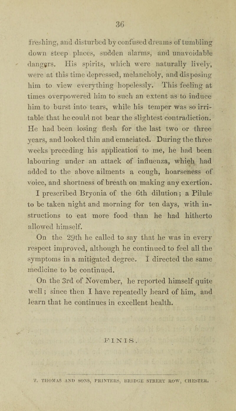 freshing, and disturbed by confused dreams of tumbling down steep places, sudden alarms, and unavoidable dangers. His spirits, which, were naturally lively, were at this time depressed, melancholy, and disposing him to view everything hopelessly. This feeling at times overpowered him to such an extent as to induce him to burst into tears, while his temper was so irri¬ table that he could not bear the slightest contradiction. He had been losing flesh for the last two or three years, and looked thin and emaciated. During the three weeks preceding his application to me, he had been labouring under an attack of influenza, which had added to the above ailments a cough, hoarseness of voice, and shortness of breath on making any exertion. I prescribed Bryonia of the 6th dilution; a Pilule to be taken night and morning for ten days, with in¬ structions to eat more food than he had hitherto allowed himself. On the 29th he called to say that he Avas in every respect improved, although he continued to feel all the symptoms in a mitigated degree. I directed the same medicine to be continued. On the 3rd of November, he reported himself quite well; since then I have repeatedly heard of him, and learn that he continues in excellent health. FINIS. T. THOMAS AND SONS, PRINTERS, 13RID0E STREET ROM', CHESTER,