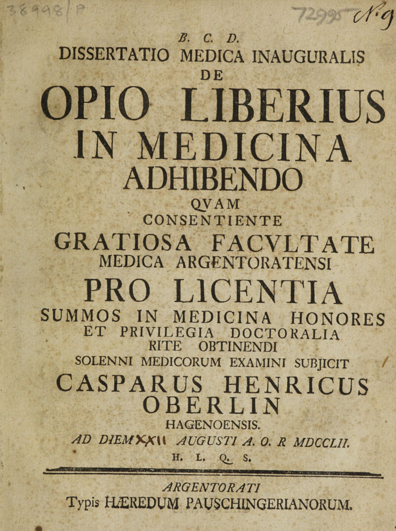 DISSERTATIO MEDICA INAUGURALIS OPIO LIBERIUS IN MEDICINA ADHIBENDO QVAM CONSENTIENTE GRATIOSA FACV.LT A TE MEDICA ARGENTORATENSI PRO LICENTIA SUMMOS IN MEDICINA HONORES ET PRIVILEGIA DOCTORALIA RITE OBTINENDI SOLENNI MEDICORUM EXAMINI SUBJICIT / CASPARUS HENRICUS OBERLIN HAGENOENSIS. AD DlEM%fi\\ AUGUSTI A. 0. R MDCCLII. H, L. S. ARGENTORATI Typis HEREDUM PAUSCHINGERIANORUM.