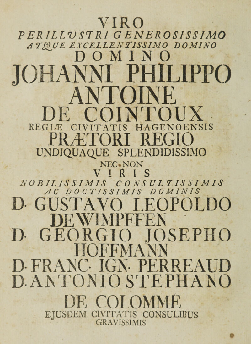 VIRO PER 1LLV ST R l G EN EROSI SS IMO ATQUE EXCELLENTISSIMO DOMINO DOMINO JOHANNI PHILIPPO ANTOINE DE COINTOUX REG I.T CIVITATIS HAGENOENSIS PRAETORI REGIO UNDIdUAQUE SPLENDIDISSIMO NEC. NON VIRIS NOBILISSIMIS CONSULTISSIMIS AC DOCTISSIMIS DOMINIS D GUSTAVO LEOPOLDO DEWIMPFFEN D- GEORGIO JOSEPHO HOFEMANN D FRANC IGN PERREAUD D. AMTOMO STEPHAIsO DE COLOMME EJUSDEM CIVITATIS CONSULIBUS GRAVISSIMIS