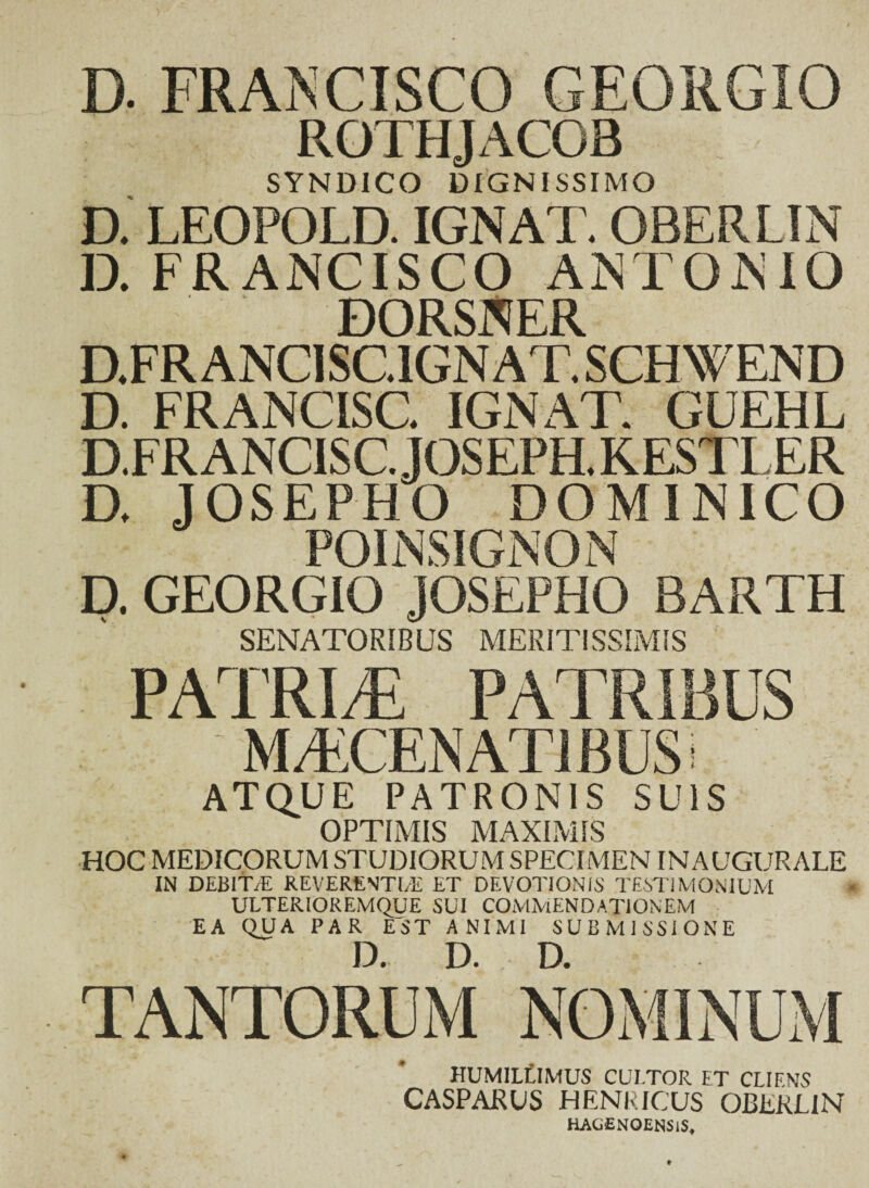 D. FRAJSCISCO georgio ; f R0THJAC03 SYNDICO DIGNISSIMO D. LEOPOLD. IGNAT. OBERLIN D. FRANCISCO ANTONIO DORSNER D.FR ANCISC.1GN AT. SCHWEND D. FRANCISC. IGNAT. GUEHL D.FRANCISC.JOSEPH.KESTLER D. JOSEPHO DOMINICO POINSIGNON D. GEORGIO JOSEPHO BARTH SENATORIBUS MERITISSIMIS PATRIAE PATRIBUS ' MTCENATlBUSi ATQUE PATRONIS SUIS OPTIMIS MAXIMIS HOC MEDICORUM STUDIORUM SPECIMEN INAUGURALE IN DEB1T/E REVERENTI/E ET DEVOTIONIS TESTIMONIUM ULTERIOREMQUE SUI COMMENDATIONEM EA QUA PAR EST ANIMI SUBMISSIONE TANTORUM NOMINUM HUMILLIMUS CULTOR ET CLIENS CASPARUS HENRICUS OBERLIN HAG£NOENSlSf