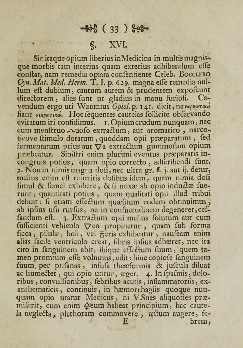 §. XVI. Sic itaqiie opium liberius inMedicina in multis magnis-, que morbis tam interius quam exterius adhibendum efle conflat, nam remedia opiata confentiente Celeb. Boeclero Cyu.Mat* Med. Herm. T. I, p. 629. magna efle remedia nul¬ lum eft dubium, cautum autem & prudentem expofcunt diredtorem , alias funt ut gladius in manu furiofi. Ca¬ vendum ergo uti Wedelius Opiol.p. 141. dicit, nev*?mTiKa. fiant n^coTtKcc. Hoc fequentes cautelas follicire obfervando evitatum iri confidimus. 1. Opium crudum nunquam, nec cum menftruo *n,uofo extra&um, aut aromatico , narco-. ticove ftimulo dorarum, quoddam opii praeparatum , fedl fermentatum prius aut Va extraftum gummofum opium praebeatur. Siniflri enim plurimi eventus praeparatis in- con gruis potius, quam opio correfto , adicribendi funt. 2. Non in nimis magna dofi,nec ultra gr. <5. j. aut ij. detur, melius enim eft repetitis doiibusidem, quam nimia doft fimul & femel exhibere, & fi noxae ab opio indudlae fue¬ runt , quantitati potius , quam qualitati opii illud tribui debuit: fi etiam effe&um quaefitum eodem obtinuimus , ab ipfius ufu rurfus, ne in confuetudinem degeneret,cef- fandum eft. 3. Extra&um opii melius folutum aut cum fufficienti vehiculo Ve° propinetur , quam fub forma ficca, pilulae, boli, vel ^eris exhibeatur, naufeam enim alias facile ventriculo creat, fibris ipfius adhaeret, nec ita cito in fanguinem abit, ibique effedlum fiium, quem ta¬ men promrum efle volumus, edit: hinccopiofe fanguinem fuum. per ptifanas , infufa theaeformia & jufcula diluat ac humedler, qui opio utitur, aeger. 4. Infpafmis, dolo¬ ribus , convulfionibu^, febribus acutis , inflammatoriis, ex¬ anthematicis, continuis, in haemorrhagiis quoque nun¬ quam opio urarur Medicus , ni V.Snes aliquoties prae- miferit, cum enim ^eum habeat principium, hac caute¬ la negledia > plethoram commovere , aeftum augere, fe- E brem>