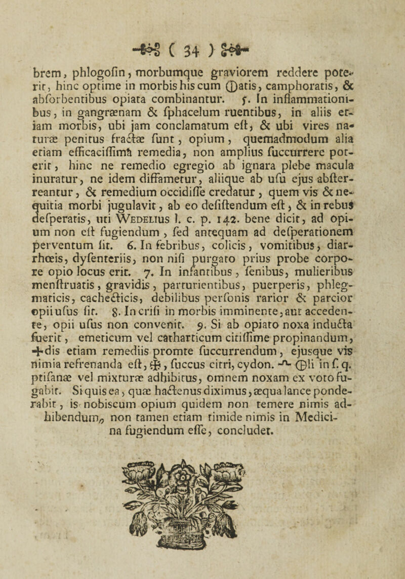 brem, phlogofin, morbumque graviorem reddere pote* rir, hinc optime in morbis his cum ©atis, camphoratis, & abforbentibus opiara combinantur, f. Fn inflammationi¬ bus, in gangraenam & fphacelum ruentibus, in aliis er- iam morbis, ubi jam conclamatum eft> & ubi vires na- ruras penitus fractas funt, opium , quemadmodum alia etiam efficaciflim& remedia, non amplius fuccurrere pot¬ erit , hinc ne remedio egregio ab ignara plebe macula inuratur, ne idem diffametur, aliique ab ufu ejus abfter- reantur, & remedium occidiffe credatur , quem vis & ne^ quitia morbi jugulavit, ab eo defiftendum eft > & in rebus defperaris, uti Wedelius 1. c. p. 142. bene dicit, ad opi¬ um non eit fugiendum > fed antequam ad defperationem perventum lit. 6. Ia febribus, colicis, vomitibus, diar¬ rhoeis, dyfenteriis, non nifi purgato prius probe corpo¬ re opio locus erir. 7. In infantibus , lenibus, mulieribus menftruatis , gravidis , parturientibus, puerperis, phleg¬ maticis, cachecticis, debilibus perfonis rarior & parcior ©piiufus fit. g. In erili in morbis imminente,aut acceden¬ te, opii ufus non convenit. 9. Si ab opiaro noxa induCta fuerit, emeticum vel catharticum citiflime propinandum, +dis etiam remediis promte fuccurrendum, ejusque vis nimia refrenanda eft, 0, fuccus citri, cydon. ©ii in f. q. ptifanas vel mixturas adhibitus, omnem noxam ex voto fu¬ gabit. Siquisea, quas haCtenus diximus, aequa lance ponde¬ rabit , is nobiscum opium quidem non temere nimis ad¬ hibendum^ non tamen etiam timide nimis in Medici¬ na fugiendum effe, concludet.