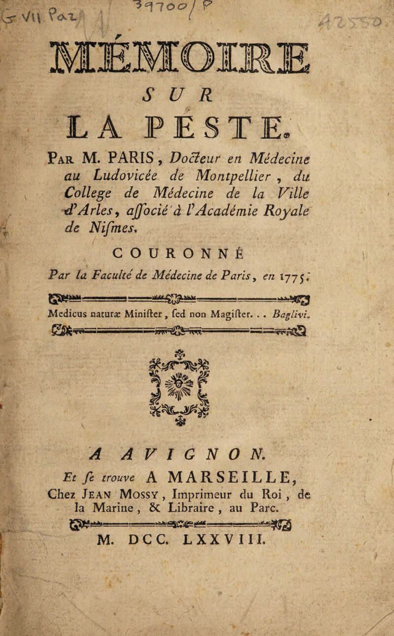 SUR LA PESTE. Par M. PARIS, Docteur en Médecine au Ludovicée de Montpellier , du College de Médecine de la Ville tP Arles, ajfocié à /’Académie Royale de Nifmes, COURONNÉ Par la Faculté de Médecine de Paris, en Ï775. Medicus naturæ Minifter, fed non Magifter. . . Baglivi. A AVIGNON. Et fe trouve A MARSEILLE, Chez Jean Mossy , Imprimeur du Roi , de la Marine , 8t Libraire , au Parc. M. DCC. L XX VI IL