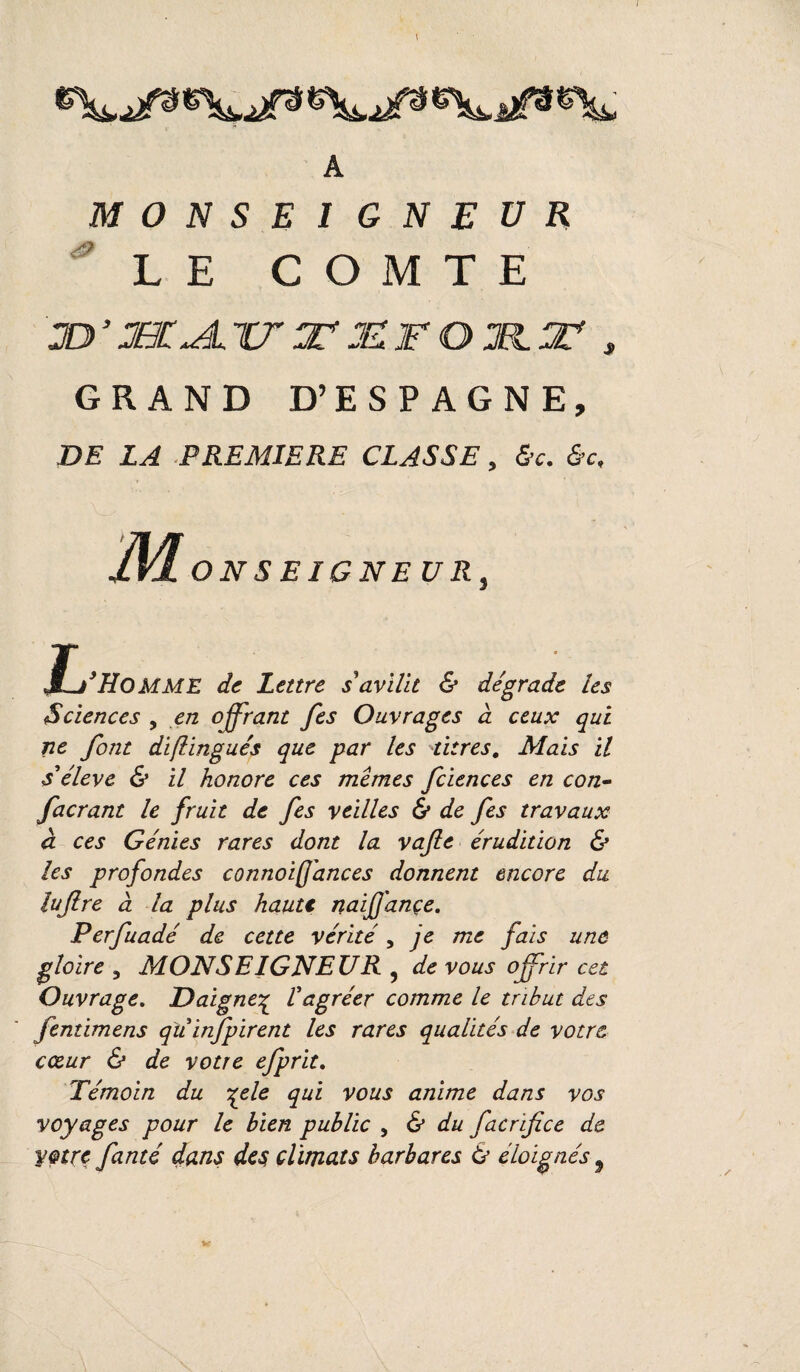 A MONSEIGNEUR LE COMTE JD’JBC^LXTJUJEFOM.tF , GRAND D’ESPAGNE, DE LA PREMIERE CLASSE, &c. &c, M ON SE IGNE U R3 J^’Homme de Lettre s avilit & dégrade les Sciences , en offrant fes Ouvrages à ceux qui ne font distingués que par les titres, Mais il s'élève & il honore ces memes fciences en con- facrant 1e fruit de fes veilles & de fes travaux à ces Génies rares dont la vafie érudition & les profondes connoiff'ances donnent encore du luftre à la plus haute naiffançe. Perfuadé de cette vérité, je me fais une gloire 5 MONSEIGNEUR , de vous offrir cet Ouvrage. Daigne% l'agréer comme le tribut des fentimens quinfpirent les rares qualités de votre cœur & de votre efprit. Témoin du %ele qui vous anime dans vos voyages pour le bien public , & du facrifice de votre fanté dans des climats barbares & éloignés 9 Vr
