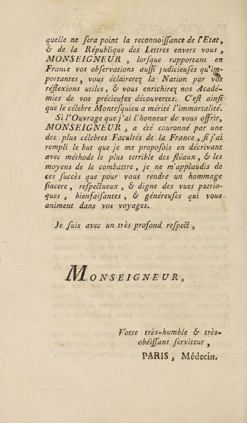 quelle ne fera point la reconnoljfance de ÜEtat, & de la République des Lettres envers vous > MONSEIGNEUR , lorfque rapportant en France vos obfervatlons aujft judicieufes qii im¬ portantes j vous éclairereç la Nation par vos réflexions utiles, & vous enrichirez nos Acadé¬ mies de vos précieujes découvertes. C'efi ainfi que le célébré Montefquieu a mérité l'immortalité Si l'Ouvrage que j'ai l'honneur de vous offrir, MONSEIGNEUR j a été couronné par une des plus célébrés Facultés de la France fi j'ai rempli le but que je me propofiois en décrivant avec méthode le plus terrible des fléaux, & les moyens de le combattre , je ne m applaudis de ces fuccès que pour vous rendre un hommage fincere , refpeclueux , & digne des vues pztrio- ques j bienfaifantes , & généreufes qui vous animent dans vos voyages. Je fuis avec un ti es profond refpecl ONSEIGNE U R s Notre très-humble & très- obéiffant ferviteur y PARIS , Médecin»