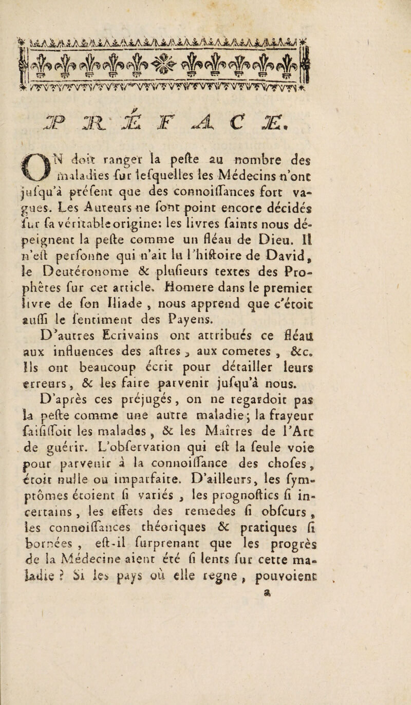 JJ 1 F JL C F. O'N doit ranger la pefte au nombre des maladies fur lefquelles les Médecins n’one jufqu'à ptéfent que des connoiffances fort va¬ gues. Les Auteurs ne font point encore décidés fur fa véritableorigine: les livres faints nous dé¬ peignent la pefte comme un fléau de Dieu. Il n’eft perfonfte qui n’ait lu I hiftoire de David, le Deutéronome & plufieurs textes des Pro¬ phètes fur cet article. Homere dans le premier livre de fon Iliade , nous apprend que c'étoit auflî le fentiment des Payens. D'autres Ecrivains ont attribués ce fléau aux influences des aftres 5 aux cometes , &c« Ils ont beaucoup écrit pour détailler leurs erreurs, & les faire parvenir jufqu’a nous. D’après ces préjugés, on ne regardoit pas la pefte comme une autre maladie \ la frayeur faiflffoit les malades , & les Maîtres de l'Are de guérir. L’obfervation qui eft la feule voie pour parvenir a la connoiflance des chofes, étoit nulle ou imparfaite. D’ailleurs, les fym- ptômes écoient fi variés , les prognoftics fl in» certains, les effets des renie des fl obfcurs , les connoiffances théoriques &c pratiques fl bornées , eft » il furprenanc que les progrès de la Médecine aient été fi lents fur cette ma» iadie ? les pays où elle régné , pouvoient „ a