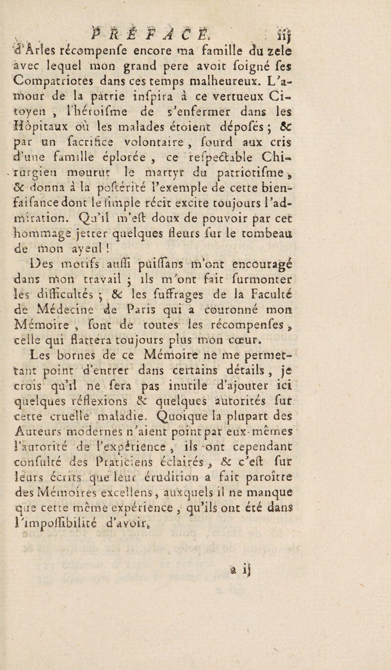 :é' Arles récompenfe encore ma famille du zele avec lequel mon grand pere avoir foigné fe$ Compatriotes dans ces temps malheureux. L'a¬ mour de la patrie infpira à ce vertueux Ci¬ toyen > Ihéroifme de s'enfermer dans les Hôpitaux ou les malades croient dépofés ; &€ par un facriflce volontaire , fourd aux cris d’une famille éplorée , ce refpeélable Chi¬ rurgien mourut le martyr du patriôtifme „ & donna à la poftérité l'exemple de cette bien- faifancedont le (impie récit excite toujours l'ad¬ miration. Qu’il m’efl: doux de pouvoir par cet hommage jet ter quelques Heurs fur le tombeau de mon ayeul ! Des motifs a u Ai puiffians m’ont encouragé dans mon travail j ils m'ont fait furmonter les difficultés ; 5c les fuffirages de la Faculté de Médecine de Paris qui a couronné mon Mémoire , font de toutes les récompenfes, celle qui flattera toujours plus mon cœur, Les bornes de ce Mémoire né me permet¬ tant point d’entrer dans certains détails , je crois qu’il né fera pas inutile d’ajouter ici quelques réflexions Sc quelques autorités fur cette cruelle maladie. Quoique la plupart des Âuceurs modernes n 'aient point par eux-memes l’autorité de l’expérience , ils -ont cependant confulcé des Praticiens éclairés ^ Sc c'eft fur leurs cents que leur érudition a fait paroître des Mémoires exceliens* auxquels il ne manque que cette meme expérience , qu'ils ont été dans Limpofllbilké d’avoir*