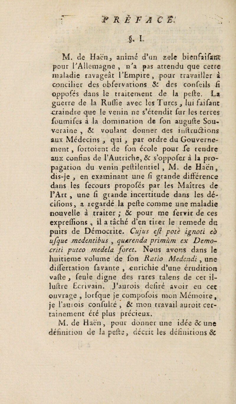 préfacé: §. i. M. de Hacnj animé d’un zeîe bienfaifaiït pour l'Allemagne , n'a pas attendu que cette maladie ravageât l’Empire, pour travailler & concilier des obfervations $c des confeils fi oppofés dans le traitement de la pefte. La guerre de la Rullie avec les Turcs* lui faifant ■craindre que le venin ne s’étendit fur les terres foumifes à la domination da Ton augufte Sou¬ veraine , &: voulant donner des inftruârions aux Médecins qui * par ordre du Gouverne¬ ment , fortoient de Ton école pour fe rendre aux confins de FAut-riche, & soppofer à la pro¬ pagation du venin peftiientiel , M. de Ha en s dis-je y en examinant une fi grande différence dans les fecours propofés par les Maîtres de F Art, une fi grande incertitude dans les dé¬ cidons, a regardé la pelle comme une maladie nouvelle â traiter ; & pour me fervir de ces exprelîions ^ il a tâché d’en tirer le remede du puits de Démocrite* Cujus ejl pote ignoti eb ufque medentibus , qu&renda primàm ex Demo- crm puteo medela foret. Nous avons dans le huitième volume de fora Ratio Medcndi, une differtation fa vante 9 enrichie d’une érudition valle, feule digne des rares taiens de cet il- iuftre Ecrivain. J’aurois defiré avoir eu cet ouvrage , lorfque je compofois mon Mémoire, je i’auîois confuké , St mon travail auroit cer¬ tainement été pins précieux. M. de Haën , pour donner une idée de une définition de lapefte, décrit les définitions Sc