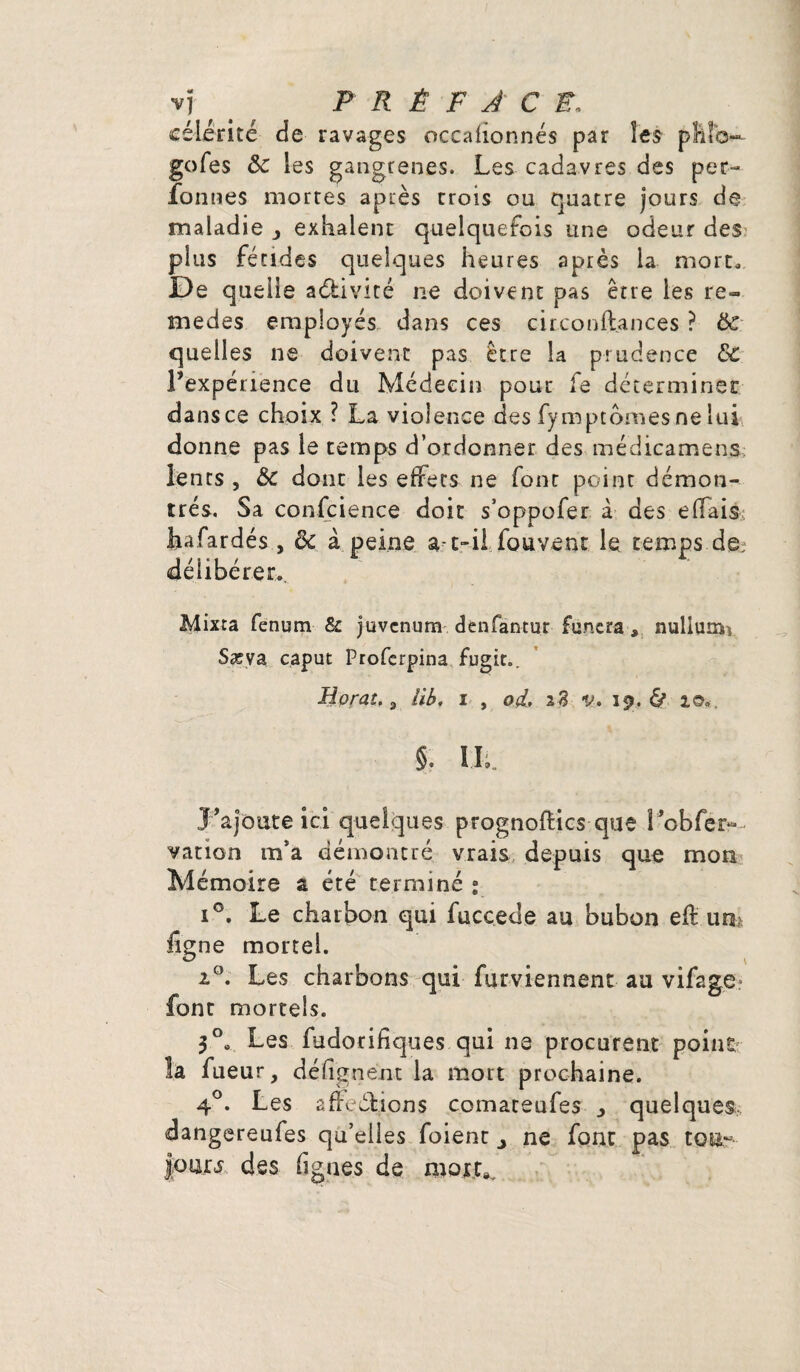 célérité de ravages occafionnés par les phïo—- gofes & les gangrenés. Les cadavres des per- fonties mortes après trois ou quatre jours de maladie exhalent quelquefois une odeur des plus fétides quelques heures après la mort* Ipe quelle activité ne doivent pas être les re¬ in e des employés dans ces circonftances ? ôc quelles ne doivent pas être la prudence 8c l’expérience du Médecin pour fe déterminer dans ce choix ? La violence des fymptomes ne lui donne pas le temps d’ordonner des médicamens lents , &c donc les effets ne font point démon¬ trés. Sa conscience doit s’oppofer à des effais hafardés, ôc à peine a-t-il fouvent le tempsde? délibérer. Mixta fenum & juvcnum denfantur fu.ncra* nullum^ Sæva caput Proferpina fugit.. a îih. i , od. 28 v- 19. & a©». §. II;. J’ajoute ici quelques prognoftics que l*obfêi>- vation m’a démontré vrais depuis que mon Mémoire a été terminé ; i°. Le charbon qui fucc.ede au bubon eft un; ligne mortel. Les charbons qui furviennent au vifage font mortels. 3°s Les fudorifiques qui ne procurent point la fueur, dé lignent la mort prochaine. 4°. Les affections comateufes j quelques, dangereufes qu’elles foient ne font pas to&~- Jour5 des fignes de mort».