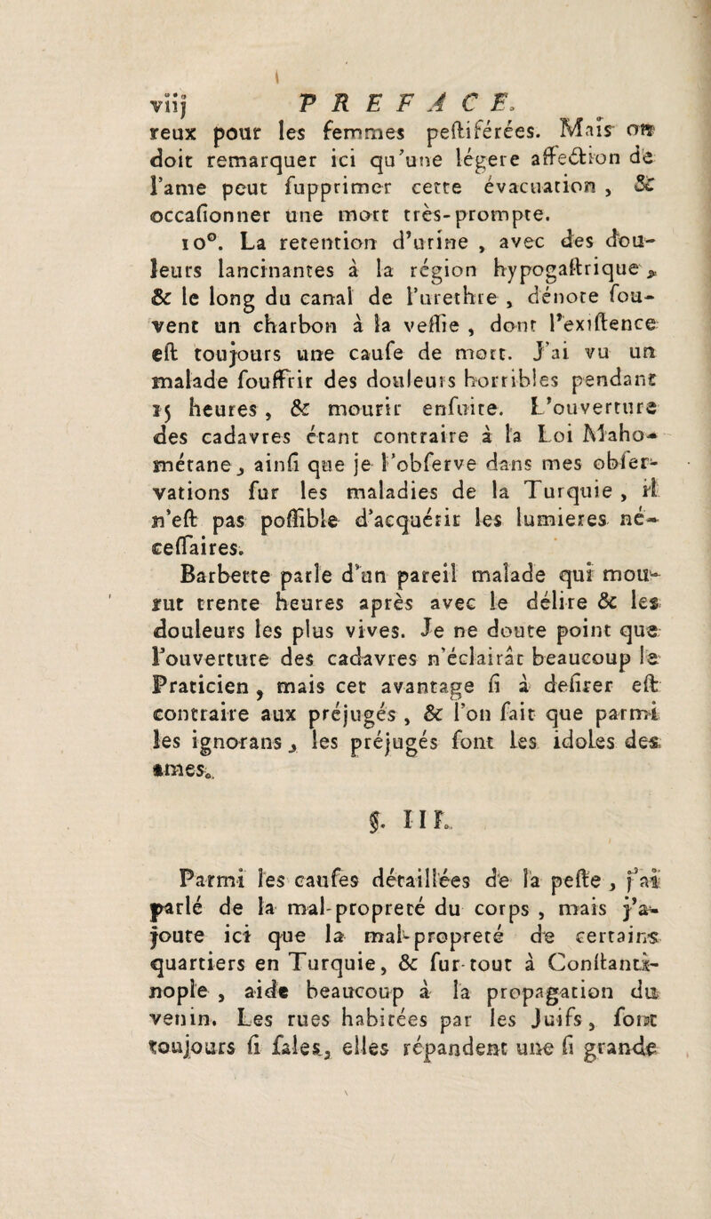 viij PREFACE, yeux pour les femmes pefiiférées. Mais- oiî doit remarquer ici qu'une légère affe&ion de Famé peut fupprimer cette évacuation , ©ccafionner une mort très-prompte. io°. La rétention d’urine , avec des dou¬ leurs lancinantes à la région hypogaltrique ^ & le long du canal de Furethre , dénote fou- vent un charbon à la ve-ffie , dont l’exiftence ell: toujours une caufe de mort. J’ai vu un malade fouffrir des douleurs horribles pendant 15 heures, & mourir enfui te. L’ouverture des cadavres étant contraire à la Loi Maho» métane,, ainfi que je l’obferve dans mes obier- vations for les maladies de la Turquie, il n’eft pas poffible d’acquérir les lumières né» ce (Ta ires. Barbette parle d’un pareil malade qui mou¬ lut trente heures après avec le délire & les douleurs les plus vives. Je ne doute point que Fouverture des cadavres n’éclairât beaucoup le. Praticien ? mais cet avantage fi à defirer efi: contraire aux préjugés , & Fou fait que parmi Ses ignorans > les préjugés font les idoLes des. »raes0, $. IIL Parmi les caufe9 détaillées de îa pelle , fai parlé de la mal-propreté du corps , mais j’a¬ joute ici que la mabpropreté de certains quartiers en Turquie, & fur tout à Confiant!- no pie , aide beaucoup à la propagation du venin. Les rues habitées par les Juifs, font toujours fi faleij elles répandent une fi grande