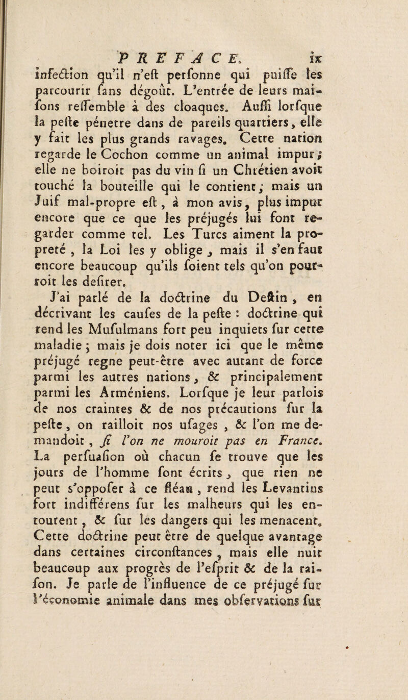 infe&îon qu’il n’eft perfonne qui puilfe les parcourir fans dégouc. L’entrée de leurs mai- ions reflemble à des cloaques. Auffi lorfque la pefte pénétré dans de pareils quartiers, elle y fait les plus grands ravages. Cetre nation regarde le Cochon comme un animal impur | elle ne boiroit pas du vin (i un Chrétien avok touché la bouteille qui le contient; mais un Juif mal-propre effc, à mon avis, plus impur encore que ce que les préjugés lui font re¬ garder comme tel. Les Turcs aiment la pro¬ preté , la Loi les y oblige j mais il s’en faut encore beaucoup qu’ils foient tels qu’on pour- roit les defirer. J’ai parlé de la do&rine du Deftin , en décrivant les caufes de la pefte : do&rine qui rend les Mufulmans fore peu inquiets fur cette maladie ; mais je dois noter ici que le même préjugé régné peut-être avec autant de force parmi les autres nations, 6c principalement parmi les Arméniens. Lorfque je leur partais de nos craintes & de nos précautions fur la pefte, on railloit nos ufages , 6c l’on me de- mandoit , fi Von ne mouroit pas en France. La perfuaflon où chacun fe trouve que les jours de l’homme font écrits ^ que rien ne peut s’oppofer à ce fléau , rend les Levantins fort indifférens fur les malheurs qui les en¬ tourent , 6c fur les dangers qui les menacent. Cette doétrine peut être de quelque avantage dans certaines circonftances , mais elle nuit beaucoup aux progrès de l’efprit ôc de la rai- fon. Je parle de l’influence de ce préjugé fur l'économie animale dans mes obferyations fat