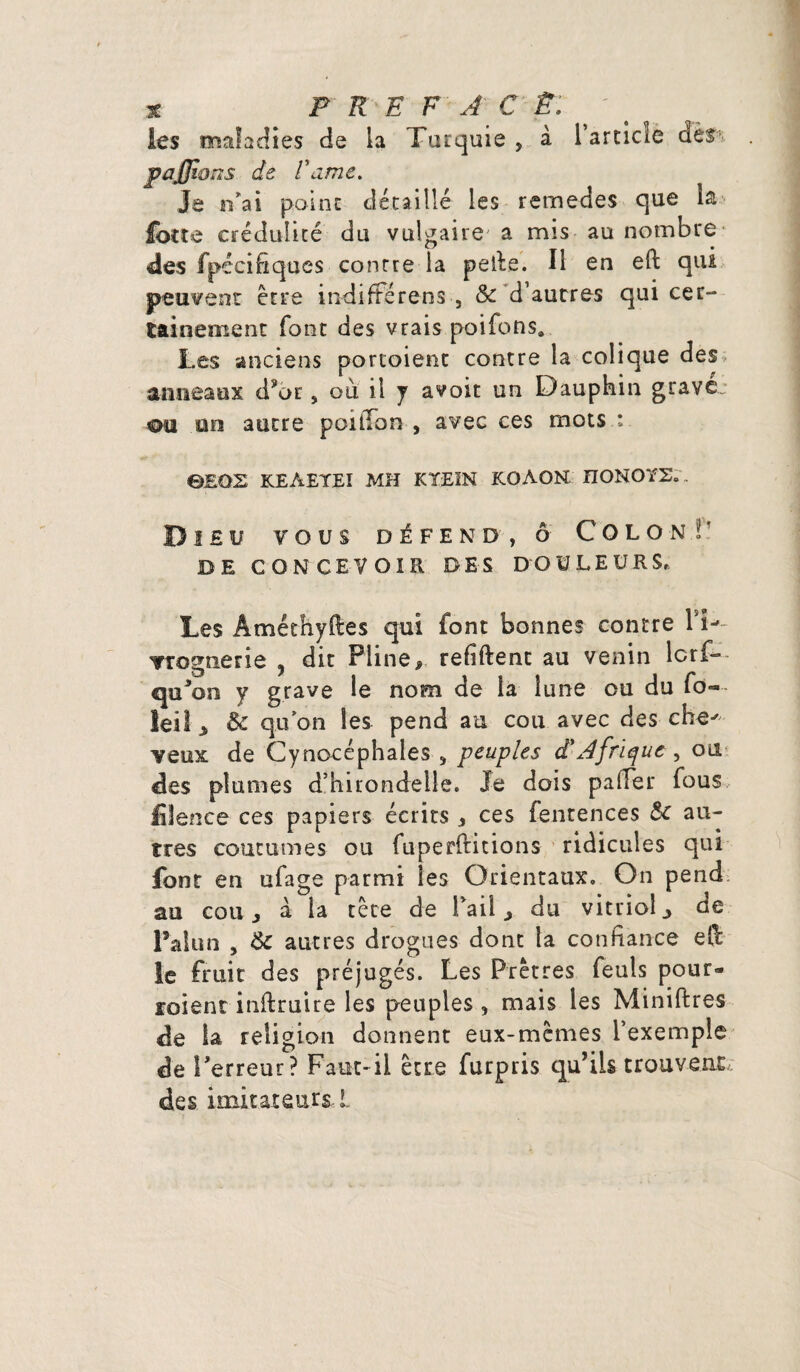 * P R E F A C £: ' # les maladies de la Turquie > à l’article des pafjions de l'ame. Je n’ai point détaillé les remedes que la fotte crédulité du vulgaire' a mis au nombre des fpéciftques conrre la peile. Il en eft qui peuvent être indifférens , 5c d’autres qui cer¬ tainement font des vrais poifbns* Les anciens portoient contre la colique des anneaux dyor , où il y avoit un Dauphin grave: ou on autre poitTon , avec ces mots : 0EQS KEAEYEX MH KTEIN KQAON ÎIONOYZ.. Dieu vous défend, ô Colon V DE CONCEVOIR DES DOULEURS, Les Âméthyftes qui font bonnes contre TT- vrognetie , dit Pline, refiftent au venin lcrf- quJon y grave le nom de la lune ou du fo-~ leil > 5c qu'on les pend au cou avec des che' veux de Cynocéphales 5 peuples d'Afrique, ou des plumes d’hirondelle. Je dois pafîer fous fiience ces papiers écrits * ces fentences 5c au¬ tres coutumes ou fuperftitions ridicules qui font en ufage parmi les Orientaux. On pend au cou j à la tête de Tail ^ du vitriol ^ de Palun , 5c autres drogues dont la confiance ell le fruit des préjugés. Les Prêtres feuls pour- roient inflruire les peuples , mais les Miniftres de la religion donnent eux-mêmes l’exemple de l'erreur? Faut-il être furpris qu’ils trouvent des imitateurs. L