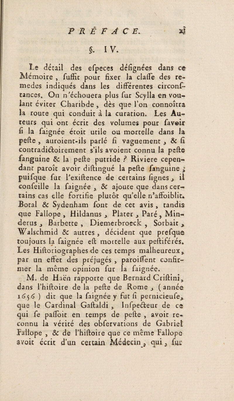 $. IV. te détail des efpeces délîgnées dans ce Al émoire , fuftk pour fixer la clalfe des re¬ nd et] es indiqués dans les différentes circonf¬ iances, On n'échouera plus fur Scylla en vou¬ lant éviter Charibde , dès que l’on connoîtra la route qui conduit à la curation. Les Au¬ teurs qui ont écrit des volumes pour favoir fi la faignée étoit utile ou mortelle dans la pefte , auroient-ils parlé fi vaguement & fi contradictoirement s’ils avoient connu la pefte fanguine ôc la pefte putride ? Riviere cepen¬ dant paroît avoir diftingué la pefte fanguine * puifque fur l'exiftence de certains lignes j il confeille la faignée x ôc ajoute que dans cer¬ tains cas elle fortifie plutôt qu’elle n’affoiblit* Botal ôc Sydenham font de cet avis , tandis que Fallope , Hildanus > Piater 3 Paré 5 Min- derus j Barbette , Diemerbroeck ? Sorbait y Walschmid ôc autres , décident que prefque toujours la faignée eft mortelle aux peftiférés* Les Hiftoriographes de ces temps malheureux* par un effet des préjugés , paroiffent confir- mer la meme opinion fur la faignée. M. de Haën rapporte que Bernard Criftini* dans l’hiftoire de la pefte de Rome * ( année 16)6 ) dit que la faignée y fut fi pernicieufe* que le Cardinal Gaftaldi > ïnfpecfteur de ce qui fe paffoit en temps de pefte , avoir re¬ connu la vérité des obfervations de Gabriel Fallope , ôc de l’hiftoire que ce même Fallope r/oic écrit d’un certain Médecin_? qui a fui: