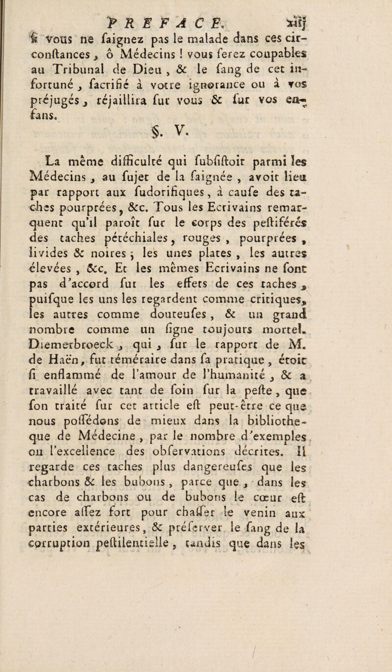 vous ne faignez pas le malade dans ces cir- conftances y 6 Médecins ! vous ferez coupables au Tribunal de Dieu , 8c le fang de cet in¬ fortuné y facrifié à votre ignorance ou à vos préjugés y rejaillira fur vous 8c fur vos en* fans, §. V. La même difficulté qui fubfiftoir parmi les Médecins * au fujec de la faignée , avoit Hem par rapport aux fudoriHques, à caufe des ra¬ dies pourprées, &c. Tous les Ecrivains remar¬ quent qu’il paroît fur le corps des peftiférés des taches pétéchiales , rouges , pourprées » livides 8c noires} les unes plates , les autres élevées , 8cc9 Et les mêmes Ecrivains ne font pas d’accord fur les effets de ces taches 3 puifque les uns les regardent comme critiques* les autres comme douteufes, 8c un grand nombre comme un ligne toujours mortel. Diemerbroeck qui * fur le rapport de M. de H a en, fut téméraire dans la pratique , étoic fi enflammé de l’amour de l’humanité y 8c a travaillé avec tant de foin fur la pefte , que fon traité fur cet article efl: peut-être ce que nous pofledons de mieux dans la bibliothè¬ que de Médecine, par le nombre d’exemples ou l’excellence des obfervations décrites. Il regarde ces taches plus dangereufes que les charbons 8c les bubons , parce que y dans les cas de charbons ou de bubons le cœur ell encore allez fort pour chaffier le venin aux parties extérieures, 8c préferver le fang de la corruption peltileiuielle 5 tandis que dans les
