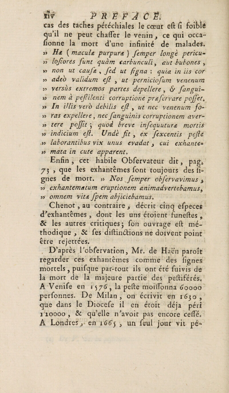 ïïr P R Ë P J C Ë; cas des taches pétéchiales le cœur eft fi foibîê qu’il ne peut chafter le venin > ce qui oeca- lionne la mort d’une infinité de malades. » Ha ( macula purpura ) fempcr longe pericu- jî loftores funt quàm carbunculi, eut bubones , »? non ut caufa , ftd ut figna : quia in iis cor s> adeo validum ejl y ut perniciofum venenurn î? versus extremos partes depellere , & fangui- « nem à peftilenti corruptione pr a fer y are poJfere s* In Vlis veto debilis eft , ut nec venenum fo¬ rt ras expellere, /zec fanguinïs corrupdonem aver- 35 tere poffit \ quoi brève infequutura mortis rt indiciurn eft. Undè fit , ex fexcentis pefte 55 laborantibus vix unus evadat > cul exhante* rt mata in cute apparent<, Enfin , cet habile Obfervateur dit, pag* 75 , que les exhantêmes font toujours des li¬ gnes de mort. 33 ISfos femper obfervavimus $ 33 exhantem&tum eruptionem animadvertebamus„ 33 omnem vita fpem abjiciebamus. Chenot , au contraire ^ décrit cinq efpeces d'exhantêmes , dont les uns étoient funeftes , Sc les autres critiques 5 Ton ouvrage eft mé¬ thodique j 5c fes diftinétions ne doivent point être rejettées. D’après rcbfervation, Mr. de Haën paroît regarder ces exhantêmes comme des lignes mortels, puifque par-tout ils ont été fuivis de la mort de la majeure partie des peftiférés. Â Venife en 1576, la pefte moilTonna 00000 perfonnes. De Milan, on écrivit en 1630, que dans le Diocefe il en étoit déjà péri 2 10000 , 5c qu’elle n'avoit pas encore celle, A Londres ^ en 166} , un feul jour vit pé-