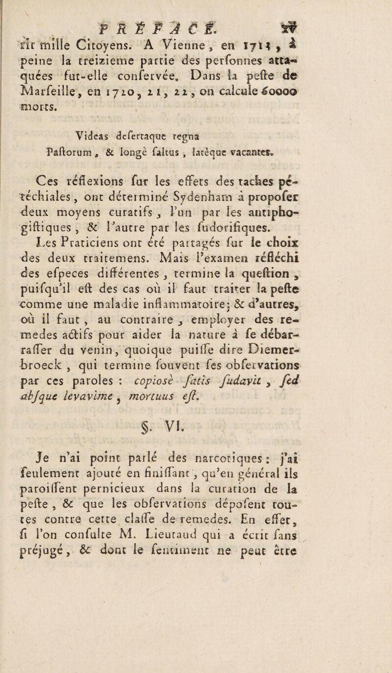 P R ¥ P 2 € jf. if fir mille Citoyens. A Vienne, en 17H , à peine la treizième partie des per Tonnes atta-* quées fut-elle confier vée, Dans la pelle de Marfeille, en 1710^ n, 22, on calcule^0000 morts. Videas dcfertaquc fegfta Paftorum * & longe faltus , latêque vacances. Ces réflexions fut les effets des radies pé¬ téchiales , ont déterminé Sydenham à propofec deux moyens curatifs ,, l’un par les auttpho- giftiques , & Vautre par les fudorifiques. I.es Praticiens ont été partagés fur te choix des deux traitemens. Mais l’examen réfléchi des efpeces différentes , termine la queftion * puifqudl efl: des cas où il faut traiter îa pefte comme une maladie inflammatoire: & «Vautres* ou il faut , au contraire ^ employer des re- medes adifs pour aider la nature à fie débar- raffer du venin, quoique puiffe dire Diemer- broeck , qui termine fouvent Tes obfeivations pac ces paroles : copiosè fatïs fudavit , fcd -abjquc ievavimc 5 mortuus ejl. §. VI. Je n’ai point parlé des narcotiques : j’ai feulement ajouté en fini (Tant, qu’en général ils paroiflent pernicieux dans la curation de la pefte , de que les obfervations dépofent rou¬ tes contre cette ciaffe de remedes. En effer, fi l’on confulte M. Lieutaud qui a écrit fans préjugé, de dont le feiuimenc ne peut être