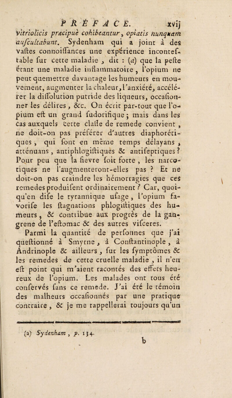 P R É F A C Ë. Xvij 'vlirlollcls pracipuè cohibeantur, opiatis hunquam aufcultabunt. Sydenham qui a joint à des Vaftes connoidances une expérience incontef» table fur cette maladie , die : {a) que la pefte étant une maladie inflammatoire , îopium ne peut quemettre davantage les humeurs en mou¬ vement, augmenter la chaleur., l'anxiété, accélé¬ rer la diflolution putride des liqueurs, ôccafion- ner les délires , &c. On écrit pàr-touc que l’o¬ pium eft un grand fudorifique 5 mais dans les cas auxquels terre dalle de remede convient , ne doit-on pas préférer d'autres diaphoni¬ ques , qui font en même temps déiayans * atténuans , antiphlogiitiquès 8c antifeptiques ? Pour peu que la fievre foie forte , les narco¬ tiques ne l’augmenteront-elles pas ? Et ne doit-on pas craindre les hémorragies que ces remedes produifent ordinairement ? Car, quoi- qu’en dife le tyrannique ufage , l'opium fa- vorife les Stagnations phlogiltiques des hu¬ meurs , 8c Contribue aux progrès de là gan¬ grené de Peftomac 8c des autres vifeeres. Parmi la quantité de perfotines que j’ai questionné à Smyrne, à Conftantinople, à Ândrinople 8c ailleurs , fur les fympcômes 8c les remedes de cette cruelle maladie , il n’en eft point qui m'aient racontés des effets heu¬ reux de l’opium. Les malades ont tous été confervés fans ce remede. J'ai éré le témoin des malheurs cccafionnés par une pratiqué contraire , 8c je me rappellerai toujours qu’un b (a) Sydenham , p. 134*