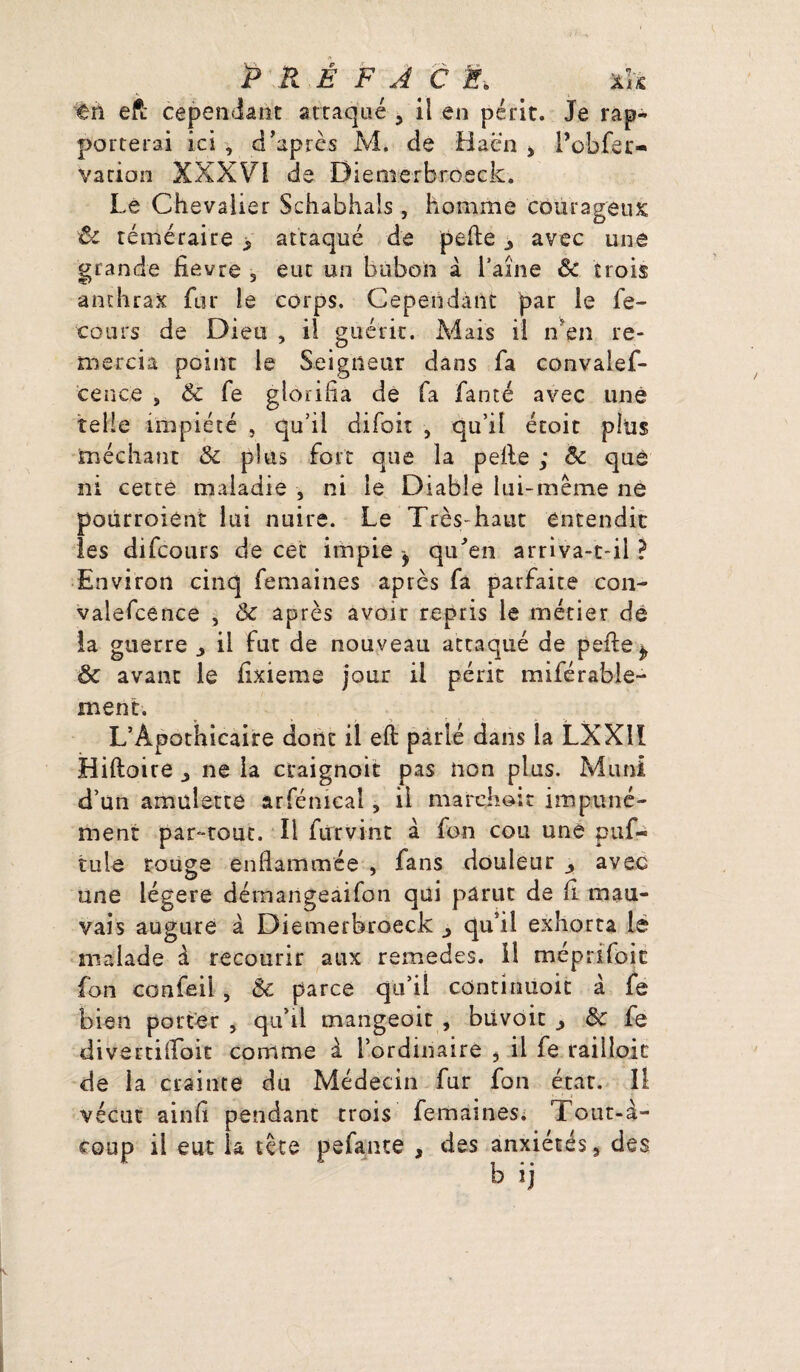 ên eft cependant attaqué , il en périt. Je rap¬ porterai ici , d’après M. de Hacn ■> l’obfer- vation XXX VI de Dietuerbroeck. Le Chevalier Schabhals, homme courageux 'ôc téméraire > attaqué de pelle 3 avec une grande fievre 5 eut un bubon à l’aîne & trois anthrax fur le corps. Cependant par le fe- cours de Dieu , il guérit. Mais il n'en re¬ mercia point le Seigneur dans fa convales¬ cence , Ôc fe glorifia de fa fanté avec une telle impiété , qu’il difoit , qu’il étoit plus méchant ôc plus fort que la pelle ; ôc que ni cette maladie , ni le Diable lui-même ne potirroient lui nuire. Le Très-haut entendit les difcours de cet impie y qu’en arriva-t-il ? Environ cinq femaines après fa parfaite con- valefcence , ôc après avoir repris le métier de la guerre j, il fut de nouveau attaqué de pefle^ ôc avant le fixieme jour il périt misérable¬ ment. L’Apothicaire dont il eft parlé dans la LXX1I Hiftoiue ,, ne la ccaignoit pas non plus. Muni d’un amulette arfénical, il marchait impuné¬ ment par-tout. Il fur vint à fon cou une puf- tuie rouge enflammée , fans douleur avec une légère dérnangeaifon qui parut de fi mau¬ vais augure à Diemerbroeck qu’il exhorta le malade à recourir aux remedes. 11 méprifoic fon confeil , ôc parce qu’il continuoit à fe bien porter , qu’il mangeoit , büvoit ôc fe divertifloit comme à l’ordinaire , il fe railloic de la crainte du Médecin fur fon état. Il vécut ainfi pendant trois femaines. Tout-à- coup il eut la tête pefante , des anxiétés, des b ij