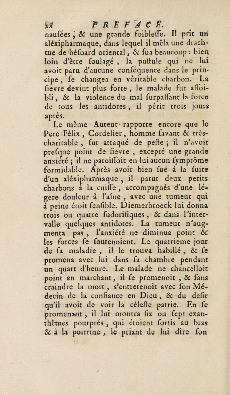 naufées, ôc une grande foiblefle. Iî prit un aléxipharmaque, dans lequel il mêla une drach¬ me de^béfoard orientalj 8c fua beaucoup: bien loin d’être foulage , la puftule qui ne lui avoir paru d’aucune conféquence dans le prin¬ cipe , fe changea en véritable charbon. La fievre devint plus forte , le malade fut affoi- bli, 8c la violence du mal furpailant la force de tous les antidotes, il périt trois jours après. Le même Auteur* rapporte encore que le Pere Félix , Cordelier, homme favant 8c très- charitable , fut attaqué de pelle j il n’avoit prefque point de fievre , excepté une grande anxiété ; il ne paroilfoic en lui aucun fymptbme formidable. Après avoir bien fué à la fuite d’un aléxipharmaque , il parut deux petits charbons à la cuiîfe , accompagnés d’une lé¬ gère douleur à l’aine , avec une tumeur qui à peine étoit fenlible. Diemerbroeck lui donna trois ou quatre fudorifiques , 8c dans l’inter¬ valle quelques antidotes. La tumeur n’aug¬ menta pas 5 l’anxiété ne diminua point 8c les forces fe foutenoient. Le quatrième jour de fa maladie , il le trouva habillé , 8c fe promena avec lui dans fa chambre pendant un quart d’heure. Le malade ne chancelloit point en marchant, il fe promenoit , 8c fans craindre la mort, s’entretenoit avec fon Mé¬ decin de la confiance en Dieu , 8c du defir qu’il avoir de voir la célefte patrie. En fe promenant , il lui montra fix ou fept exan¬ thèmes pourprés , qui étoient for-ris au bras 8c à la poitrine le priant de lui dire fon