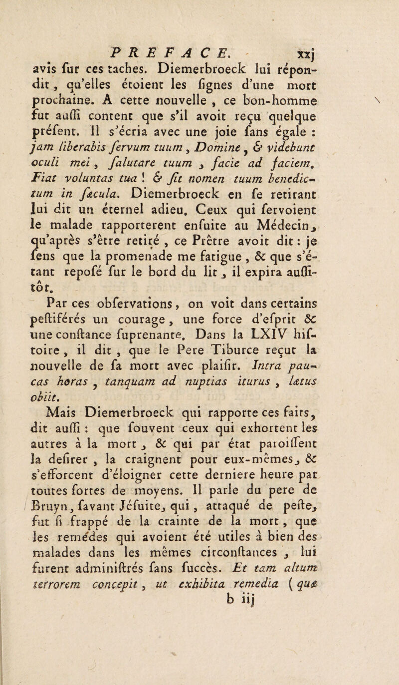 PREFACE. - xxj avis fur ces taches. Diemerbroeck lui répon¬ dit , qu’elles étoient les fignes d’une mort prochaine. A cette nouvelle , ce bon-homme fut aulîi content que s’il avoit reçu quelque préfent. Il s’écria avec une joie fans égale : jam (ibcrabis fervum tuum , Domine , & videbunt oculi mei, falutare tuum facie ad jaciem. Fiat voluntas tua 1 & Jit nomen tuum benedic- zum in f&cula. Diemerbroeck en fe retirant lui dit un éternel adieu. Ceux qui fervoient le malade rapportèrent enfuite au Médecin., qu’après s’être retiré , ce Prêtre avoit dit : je fens que la promenade me fatigue , ôc que s’é¬ tant repofé fur le bord du lit il expira aufïi- tôr. Par ces obfervations , on voit dans certains pefliférés un courage, une force d’efprit ÔC une conftance fuprenante. Dans la LXIV hif- toire , il dit , que le Pere Tiburce reçut la nouvelle de fa mort avec plaifîr. ïntra pau~ cas horas , tanquam ad nuptias iturus , Utus obiit. Mais Diemerbroeck qui rapporte ces faits, dit aulîi : que fouvent ceux qui exhortent les autres à la mort j Ôc qui par état parodient la defirer , la craignent pour eux-mêmesÔc s’efforcent d’éloigner cette derniere heure par toutes fortes de moyens. 11 parle du pere de fîruyn, favant Jéfuite^ qui, attaqué de pefte., fut fi frappé de la crainte de la mort, que les remèdes qui avoient été utiles a bien des malades dans les mêmes circonftances 3 lui furent admîniftrés fans fuccès. Et tam alturrt terrorem concepit 3 ut exhibita remedia ( cpis, b üj