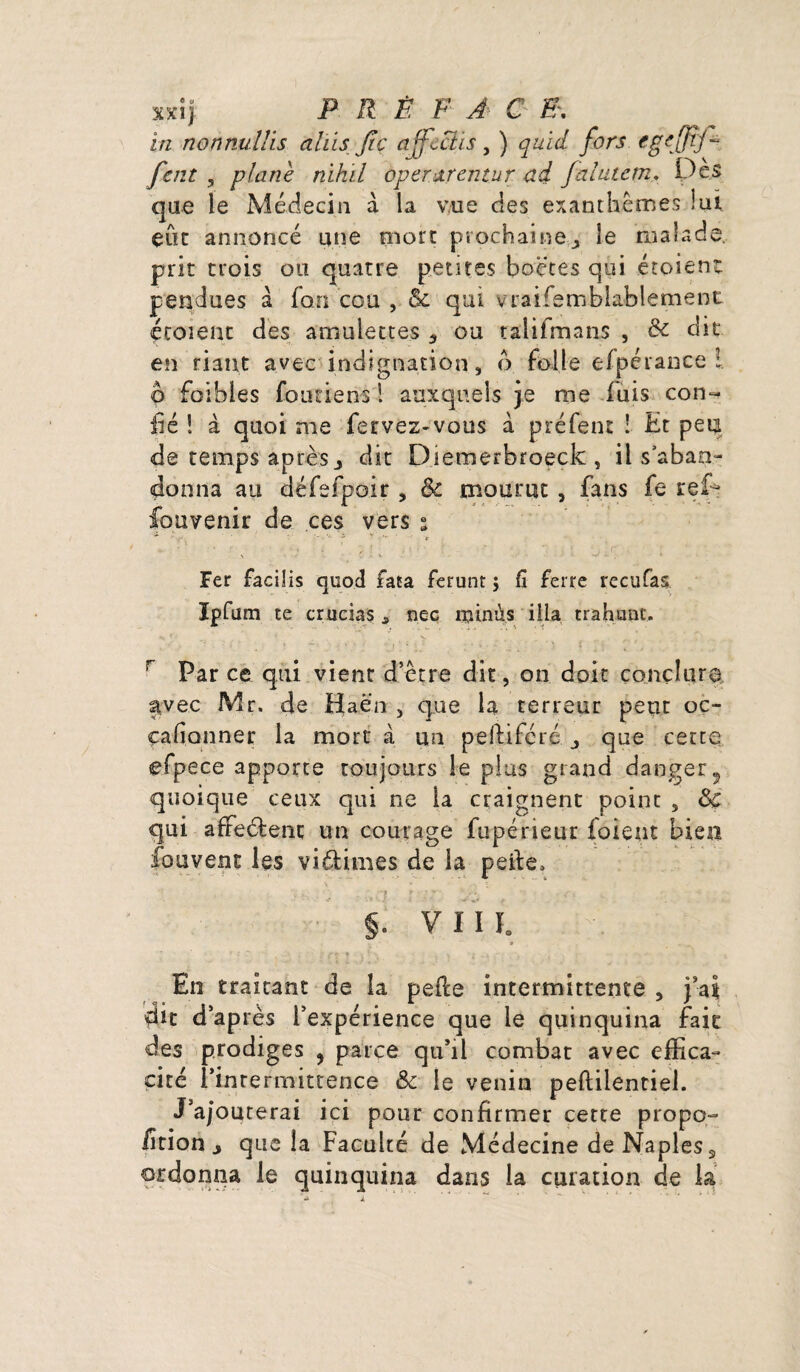 xxiy P R Ê F A C E\ in nonnullis alïis fie affcctis, ) quid fors cgeffij- fcnt , plane nihil àper&rentur ad falutem. Des que le Médecin à la vue des exanthèmes lui eut annoncé une mort prochaineîe malade, prit trois ou quatre petites boè’tes qui étoient pendues à fan cou , & qui vraisemblablement étoient des amulettes * ou talifmans , & dit en riant avec indignation, o folle efpérance ! 6 foibles foutiens 1 auxquels je me fuis con- fié ! à quoi me fervez-vous à préfent ! Et peu de temps après j dit Diemerbroeck , il s'aban¬ donna au défefpoir , 6c mourut , fans fe reD fouvenir de ces vers • - •’ • ■ , ' ■ - ‘ ' -  - : 1 t ' ■ Fer facilis quod fata ferunt j fi ferre rectifias Ipfium te crucias, nec minus ilia trahunc. Par ce qui vient d’être dit, on doit conclure avec Mr. de fiaën , que la terreur peut oc- çafionner la mort à un peilifcré j que cette efpece apporte toujours le plus grand danger5 quoique ceux qui ne la craignent point , 6c qui affeélent un courage fupérieur foieut biea fouvent les vidtimes de la perte, '7 f ’ > ' -ii §. V 11 ï. v En traitant de la perte intermittente , pal dit d’après l’expérience que le quinquina fait des prodiges , parce qu’il combat avec effica¬ cité l’intermittence & le venin peftilentiel. J’ajouterai ici pour confirmer cette propo¬ rtion j que la Faculté de Médecine de Naples 3 ordonna le quinquina dans la curation de la