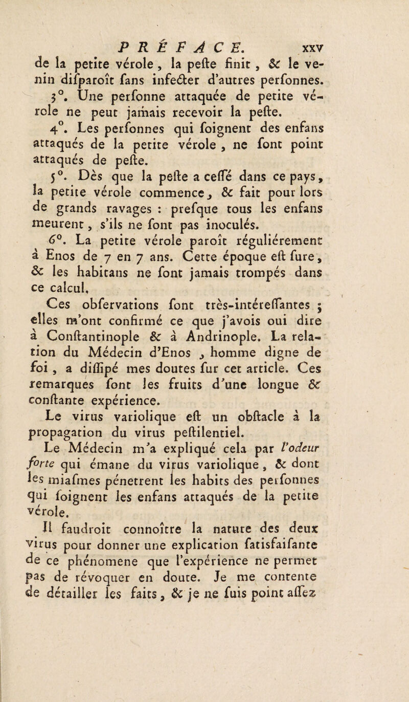 de la petite vérole , la pefte finit , & le ve¬ nin diiparoît fans infeéfcer d’autres perfonnes. 3°. Une perfonne attaquée de petite vé¬ role ne peut jamais recevoir la pefte. 4°. Les perfonnes qui foignent des enfans attaqués de la petite vérole , ne font point attaqués de pefte. 5°. Dès que la pefte a ceffé dans ce pays, la petite vérole commence, & fait pour lors de grands ravages : prefque tous les enfans meurent, s’ils ne font pas inoculés. 6°. La petite vérole paroît régulièrement a Enos de 7 en 7 ans. Cette époque eftfure, & les habitans ne font jamais trompés dans ce calcul. Ces obfervations font très-intéreftantes - elles m’ont confirmé ce que j’avois oui dire à Conftantinople & à Andrinople. La rela¬ tion du Médecin d’Enos , homme digne de foi , a diflipé mes doutes fur cet article. Ces remarques font les fruits d'une longue ôc confiante expérience. Le virus variolique eft un obftacle à la propagation du virus peftilentiel. Le Médecin m'a expliqué cela par l’odeur firte qui émane du virus variolique , & dont les miafmes pénètrent les habits des perfonnes qui foignent les enfans attaqués de la petite vérole. Il faudroit connoître la nature des deux virus pour donner une explication fatisfaifante de ce phénomène que l’expérience ne permet pas de révoquer en doute. Je me contente de détailler les faits, & je ne fuis point affez