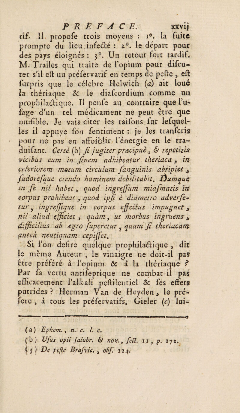 tîf. II. propofe trois moyens : i°. la fuite prompte du lieu infecté : 20. le départ pour des pays éloignés : 30. Un retour fort tardif. M. Tralies qui traite de l’opium pour difcu- ter s’il effc uu préfervatif en temps de perte , eft furpris que le célébré Helwich (a) ait loué la thériaque 8c le diafcordium comme un prophilaétique. Il penfe au contraire que l’u- fage d’un tel médicament ne peut être que miilible. Je vais citer les raifons fur lefquel- les il appuyé fou fentiment : je les tranfcris pour ne pas en affolblir l’énergie en le tra«* duifant. Çertè (b) Ji jugiter prœcipuè, & repetitis vicibus eum in finem adhibeatur theriaca y in çeleriorem motum cïrculum fanguinis abripiet y fudorefque ciendo hominsm debilitabit. Êhtmquc in fe nil habet> quod ingrejjum miafmatis in corpus prohibent y quoi ipjî è diametro adverfe- îur 5 ingrejjlque in corpus ejfeclus impugnet y nil aliud efficiet quàm , ut morbus ingruens y difficilius ab œgro fuperetur y quam Ji thcriacam antea neutiquam cepijjet, si r on defire quelque prophilaétique , dit le même Auteur , le vinaigre ne doit-il pas être préféré à l’opium 8c à la thériaque Par fa vertu antifeptique ne combat-il pas efficacement l’alkali peftilentiel 8c fes effets putrides? Herman Van de Heyden y le pré¬ féré , à tous les préfervatifs. Gieler (c) lui- ( a ) Ephem., n. c. I. c. (b) U fus opii falubr. & nov., feft. n , p. lyi. C 3 ) De pefte Brafvic. , obf 124.