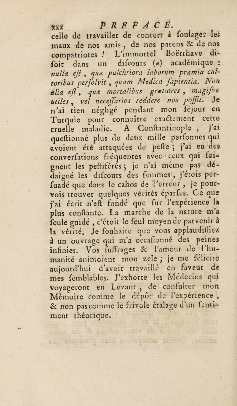 celle de travailler de concert à foulagèr les maux de nos amis , de nos parens & de nos compatriotes ! L’immortel Boerrhave di- foit dans un difcours (<2) académique : nulU eji , qu<& pulchriora laborum pr<zmia cul toribus perfolvit , quam Mcaica fapïentia. Non alla e/l, qu& mortalibus gradores , magifve Utiles, vel neceffarios reddere nos pojfit. Je n'ai rien négligé pendant mon le jour en Turquie pour connoître exactement cette cruelle maladie. A Conftantinople > j’ai queftionné plus de detix mille perfonnes qui avoient été attaquées de pefte *, j’ai eu des converfations fréquentes avec ceux qui foi« gnent les peftiférés ; je n’ai même pas dé¬ daigné les difcours des femmes , j’étois pet- fuadé que dans le cahos de l'erreur j je pour¬ vois trouver quelques vérités éparfes. Ce que j’ai écrit n’eft fondé que fur l’expérience la plus confiante. La marche de la nature m’a feule guidé , c’étoit le feui moyen de parvenir à la vérité. Je fouhaire que vous applaudiriez à un ouvrage qui m’a eccafionné des peines infinies. Vos fuffrages & l’amour de l'hu¬ manité aninioient mon zele ; je me félicité aujourd’hui d’avoir travaillé en faveur de mes femblables. J’exhorte les Médecins qui voyageront en Levant 5 de confuîter mon Mémoire comme le dépôt de l’experience i &c non pas comme le frivole étalage d un fenti- ment théorique.