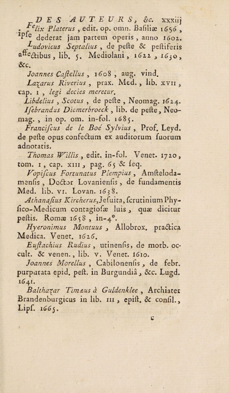 DES AUTEURS, &c. xxxiij . f elix Platerus , edic. op. omn. Baliîiæ 1650 , *Pie dederat jam partem operis , anno 1602. udovicus Septalius , de pelle & pelliferis a“e6libus 3 lib. 5. Mediolani 3 1611 ^ i^o, &c. Joannes Cafiellus , 1608, aug. vind. La^arus Riverius , prax. Med. , lib. xyii , cap. 1 , legi decies meretur. Libdelius 3 Scotus , de pelle , Neomag. 1^24. Jfebrandus Dïemerbroeck , lib. de pelle, Neo- mag. 3 in op. om. in-fol. 1685. Francïfcus de le Boé Sylvïus , Prof. Leyd. de pelle opus confedtum ex audicorum fuorum adnotatis. Thomas Willis , edit. in-fol. Venet. 1720, îom. 1 5 cap. xiii j pag. 65 & leq. Vopïfcus Fortunatus Plempïus, Amlleîoda- menlis , Do6lor Lovanienlis, de fundamentis Med. lib. vi. Lovan. 16$ 8. Athanajius Kircherus,Jefuica,fcruciniumPhy- lîco-Medicum contagiofæ lais ^ quæ dicicur pellis. Romæ 1^58 5 in-40. Hyeronimus Montuus ^ Allobrox. pradtica Medica. Vener. 1616. Euftachius F^udius , utinenfs, de morb. oc- culc. & venen., lib. v. Vener. 16io. Joannes Morellus , Cabilonenlis ^ de febr. purparata epid. pell. in Burgundiâj &c. Lugd. 1641. Balthasar Tïmœus à. Guldenklee , Archiatec Brandenburgicus in lib. m , epill. de conlil., Lipf. 1665. c