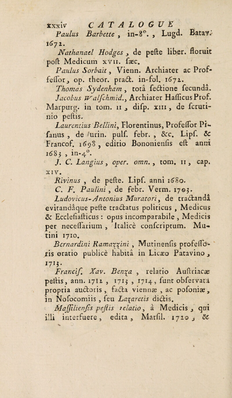 txxiv CATALOGUE Faulus Barbette 9 in-8°. , Lugd. BataY*' 1672. Nathanaël Hodges y de pelle liber, fioruic poft Medicum xyii. fæc. Paidus Sorbaït, Vienn. Archiater ac Prof- feftor., op. theôr. pradt. in-fol. 1672. Thomas Sydenham , totâ fedtione fecnndâ. Jacobus ïf^alfchmid.) Archiater Haftlcus Prof. Marpurg. in tom. 11 ^ difp. xm , de fcruti- nio peftis. Laurendus Beliinï, Florentinus, Profeflor Pi*, faillis , de urin. pulf. febr. , Sec, Lipf. Sc Francof. 1698 , editio Bononienfis eft anni i<SS5 , in-40. J. C. Languis 9 oper. omn. , tom. 11, cap. XIV. Rivinus , de pefte. Lipf. anni 1680. C. F. Paulini , de febr. Verm. 1705. Ludovicus- A ntonius Muratori, de tradlandâ ev-itandâque pefte tradlatus politicus , Medicus Se Ecclefiafticus : opus incomparabile , Medicis per neceflarium , italicè confcriptum. Mu- tini 1710. Bernardini Ramayyini , Mutinenfis profeftd- xis ©ratio publicè habita in Licæo Patavino 3 1713. Francif, Xav. Ben^a , relatio Auftriacæ peftis, ann. 17U , 1715 , 1714, func obfervati propria audio ris , fadia viennæ , ac pofoniæ, in Nofocomiis , feu La%areds didtis. MaJJilienJis pejlis relatio, à Medicis 3 qui