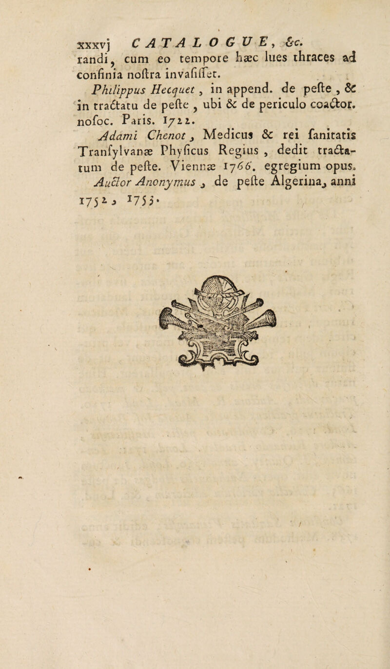 » xxxvj C A T A L O G UE, &c. randi, cum eo tempore hæc lues thraces ad confinia noftra invafiflet. Philippus Hecquet, in append. de pefte , & in tradtatu de pefte y ubi &: de periculo coadfcor, nofbc. Paris, l/ii. Adarni Chenot j Medicus Sc rei fanitatis Tranfylvanæ Phyficus Regius , dédie tradta- tum de pefte. Viennae 1766'. egregium opus* Auaor Anonymus ^ de pefte Algerina., anni 175 1 ■> T75 5 * / \