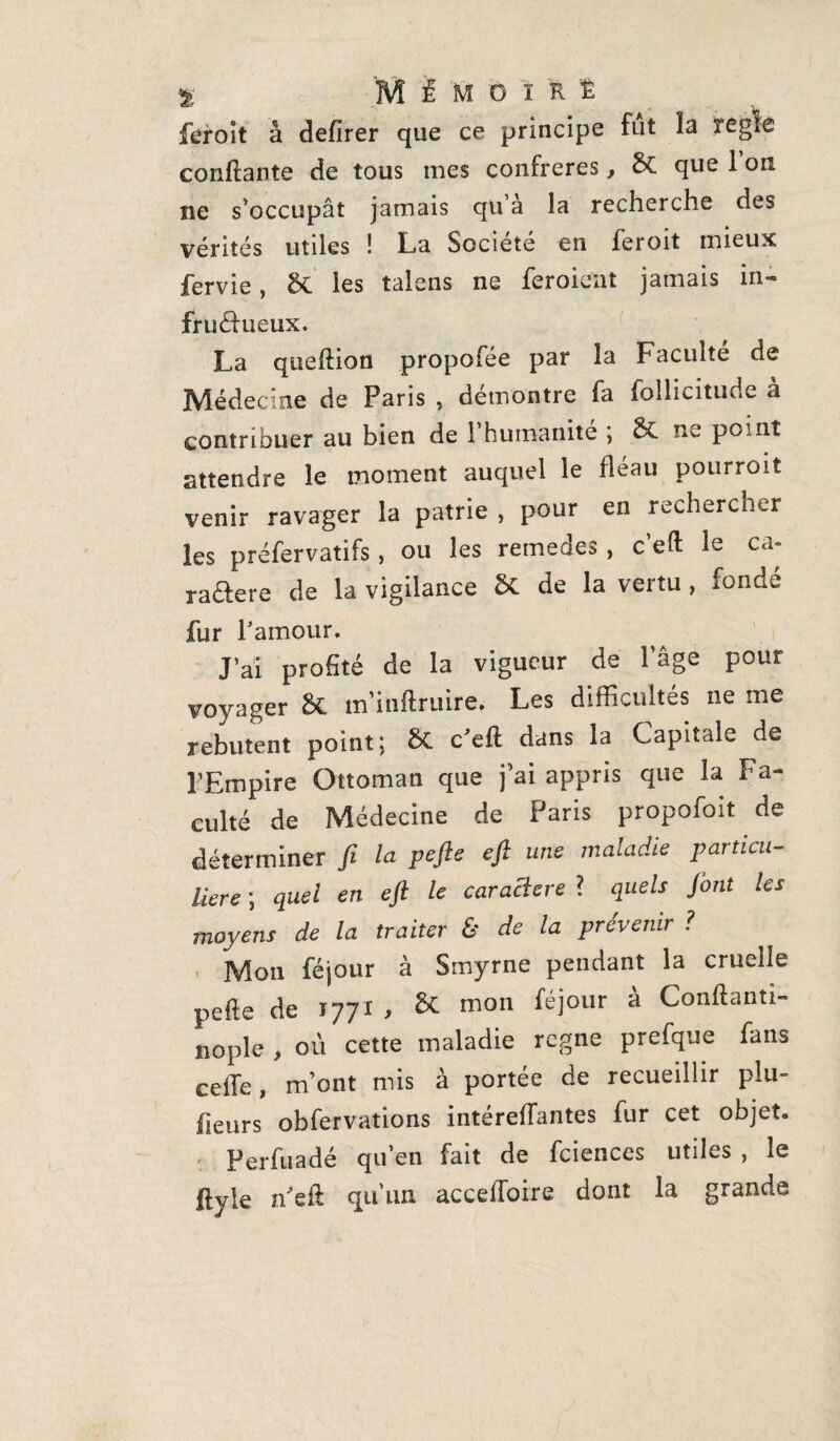 % MÉMOIRE feroit à defirer que ce principe fut la réglé confiante de tous mes confrères, & que 1 on ne s’occupât jamais qu a la recherche des vérités utiles ! La Société en feroit mieux fervie, & les talens ne feroient jamais in¬ fructueux. La queflion propofée par la Faculté de Médecine de Paris , démontre fa follicitude à contribuer au bien de 1 humanité ; &C ne point attendre le moment auquel le fléau pourroit venir ravager la patrie , pour en rechercher les préfervatifs, ou les remedes, c’efï le ca- raaere de la vigilance St de la vertu , fondé fur l’amour. J’ai profité de la vigueur de l’âge pour voyager &. m’inflruire. Les difficultés ne me rebutent point; &C c’efl dans la Capitale de l’Empire Ottoman que j’ai appris que la Fa¬ culté de Médecine de Paris propofoit de déterminer fi la pefte eft une maladie particu¬ lière ; quel en eft le caraclere ? quels Jont les moyens de la traiter & de la prévenir ? Mon féjour à Smyrne pendant la cruelle pefte de 1771 , & mon féjour à Conftanti- nople , où cette maladie rcgne prefque fans ceffe, m’ont mis à portée de recueillir plu- heurs obfervations intéreftantes fur cet objet. Perfuadé qu’en fait de fciences utiles , le ftyie ffieft: qu’un accelloire dont la grande