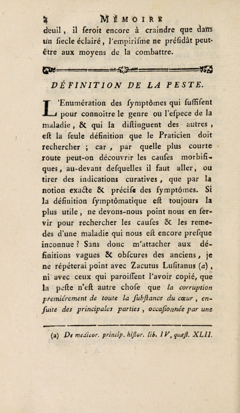 % M £ Müift t deuil, il feroît encore à craindre que daïts un lîecle éclairé, l'empirifine ne préfidât peut- être aux moyens de la combattre. JpW-gga=as:- DÉFINITION VE LA PESTE. L’Enumération des fymptômes qui fufïifent pour connoitre le genre ou l’efpece de la maladie , 8t qui la diftinguent des autres , eft la feule définition que le Praticien doit rechercher ; car , par quelle plus courte route peut-on découvrir les caufes morbifi¬ ques, au-devant defquelles il faut aller, ou tirer des indications curatives, que par la notion exa&e ÔC précifc des fymptômes. Si la définition fymptômatique eft toujours la plus utile , ne devons-nous point nous en fer- vir pour rechercher les caufes les reme- des d’une maladie qui nous eâ encore prefque inconnue ? Sans donc m'attacher aux dé¬ finitions vagues 5c obfcures des anciens, je ne répéterai point avec Zacutus Lufitanus (a) , ni avec ceux qui paroiiïent l'avoir copié, que la pcfte n*eft autre chofe que la corruption premièrement de toute la fubftance du cœur , en- fuite des principales parties , occajionnée par une (a) Ds medicor. princip. hijlor. lib, l T, quœjt. XL1L