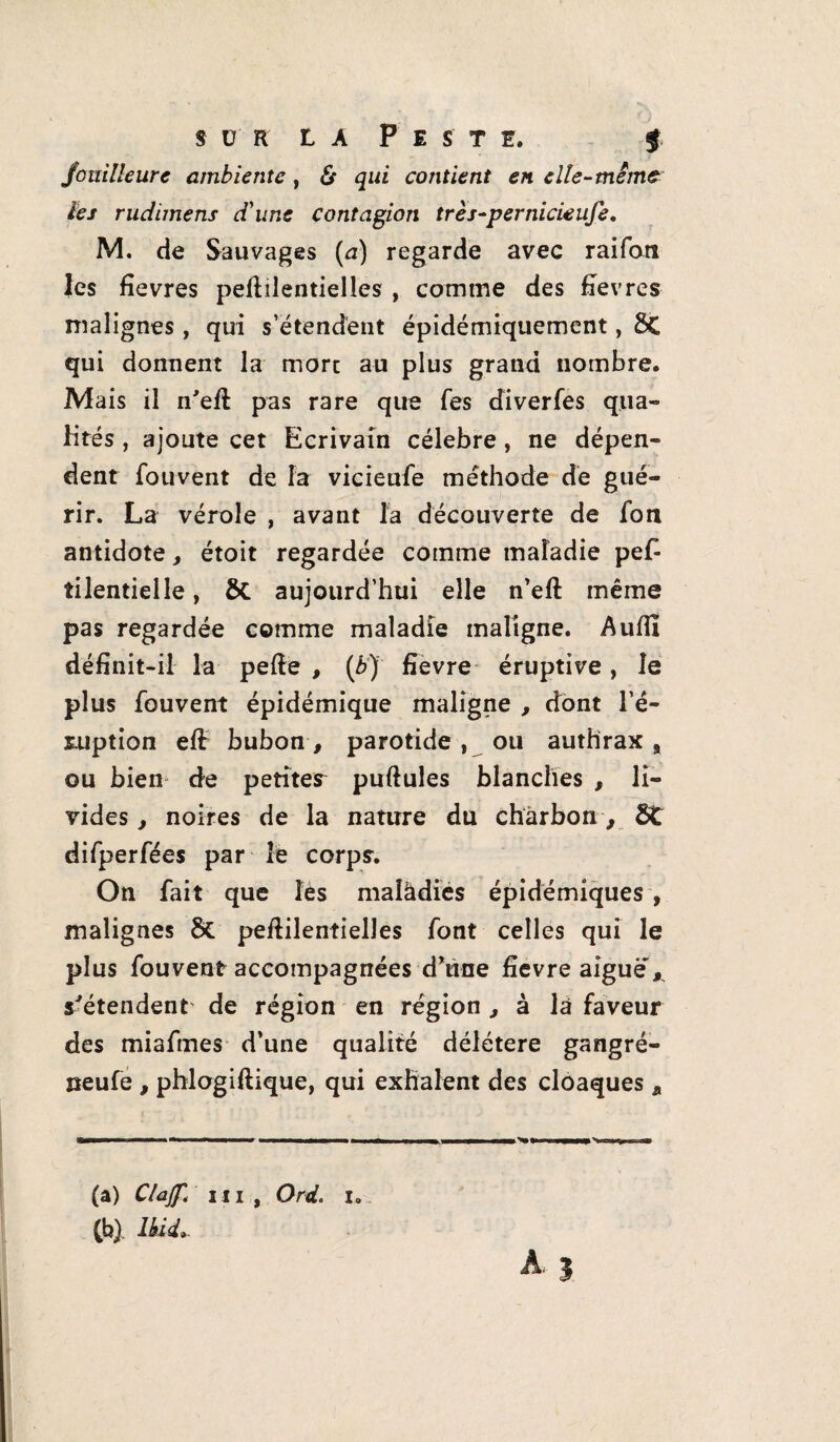 sür la Peste. f fouille ure ambientc , & qui contient en elle-meme les rudimens d'une contagion très-pernicieufe. M. de Sauvages (a) regarde avec raifati Jes fievres pedilentielles , comme des fîevres malignes , qui s’étendent épidémiquement, ÔC qui donnent la more au plus grand nombre. Mais il n'ed pas rare que fes diverfes qua¬ lités , ajoute cet Ecrivain célébré, ne dépen¬ dent fouvent de la vicieufe méthode de gué¬ rir. La vérole , avant fa découverte de fou antidote, étoit regardée comme maladie pe£ îilentielle, &. aujourd’hui elle n’ed même pas regardée comme maladie maligne. Audi définit-il la pede , (b) fîevre éruptive, le plus fouvent épidémique maligne , dont l’é¬ ruption ed bubon, parotide , ou authrax , ou bien de petites pudules blanches , li¬ vides , noires de la nature du charbon, Ôt difperfées par le corps. On fait que fes maîâdies épidémiques , malignes & pedilentielles font celles qui le plus fouvent accompagnées d'une fîevre aigue* s'étendent de région en région, à là faveur des miafmes d’une qualité délétère gangré- neufe , phlogidique, qui exhalent des cloaques a (a) Clajf< m , Ord. i. (b) , Ibid*