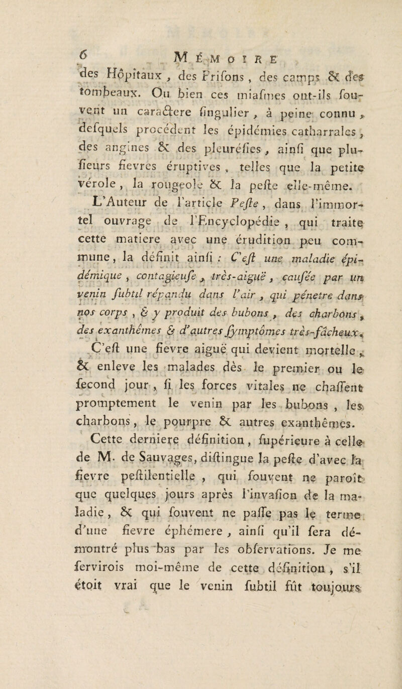 y Mémo! r e des Hôpitaux , des Frifons , des camps &C des tombeaux. Ou bien ces miafmes ont-ils fou- vent un caraéfere finguîier } à peine connu 9 defquels procèdent les épidémies catharrales , des angines &£ des pleuré/ies , ainfi que plu¬ sieurs fievres éruptives » telles que la petite vérole , la rougeole &C la pe/te elle-même. L’Auteur de l’article Fefte , dans l’immor¬ tel ouvrage de l’Encyclopédie , qui traite cette matière avec une érudition peu com¬ mune , la définit ainli : Cefl une maladie épi- démique , contagieufe A très-aiguë, caufée par un venin fubtil répandu dans l\iir x qwz pénétré dans corpj- , 6 y produit des bubons , des charbons % des exanthèmes & d’autres fymptômes très-fâcheux* C’eft une fîevre aiguë qui devient mortelle y & enleve les malades dès le premier ou le fécond jour ,, fi les forces vitales ne chaffentr promptement le venin par les bubons , les. charbons , le pourpre autres exanthèmes. Cette derniere définition, fupérieure à celle de M. de Sauvages, diftingue la pefte d’avec îa fievre pefiilentielle , qui fouyent ne paroît que quelques jours après Einvafion de la ma¬ ladie , Sc qui fou vent ne paife pas lç terme d’une fievre éphémère , ainfi qu’il fera dé¬ montré plus bas par les observations. Je me fervirois moi-même de cette définition , s’il étoit vrai que le venin fubtil fût toujours.;