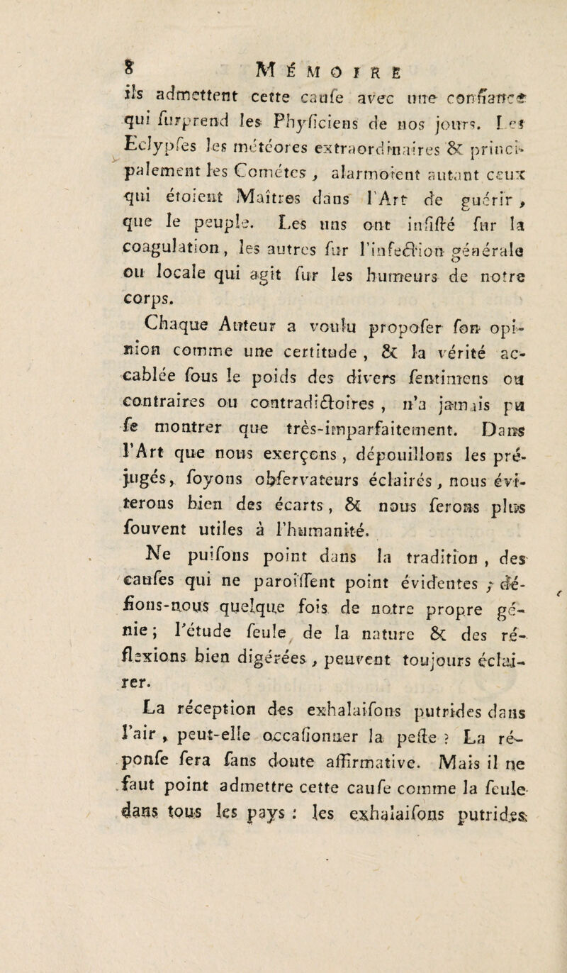 ils admettent cette caufe avec une confiance qui furprend les Physiciens de nos jours. Lef Eclypfes les rneteores extraordinaires 8c princi* paiement les Comètes , alarmotent autant ceux <jni eîoieîit Maîtres dans 1 Art de guérir , que le peuple. Les uns ont iniiflré fur la coagulation, les autres fur l’infedHorï générale ou locale qui agit fur les humeurs de notre corps. Chaque Auteur a voulu propofer fort opi¬ nion comme une certitude , & la vérité ac¬ cablée fous le poids des divers fentimens ou contraires ou contradifloîres , n’a jamais pu fe montrer que très-imparfaitement. Dans 1 Art que nous exerçons, dépouillons les pré¬ juges, foyons obfervateurs éclairés, nous évi¬ terons bien des écarts, 5c nous ferons plus fouvent utiles à l’humanité. Ne puifons point dans la tradition , des caufes qui ne parodient point évidentes / dé¬ fions-nous quelque fois de notre propre gé¬ nie; Pétude feule de la nature 5c des ré¬ flexions bien digérées, peuvent toujours éclai¬ rer. La réception des exhaîaifons putrides dans l’air y peut-elle occasionner la pelle ? La ré- ponfe fera fans doute affirmative. Mais il ne faut point admettre cette caufe comme la feule dans tous les pays : les exhaîaifons putrid.es;