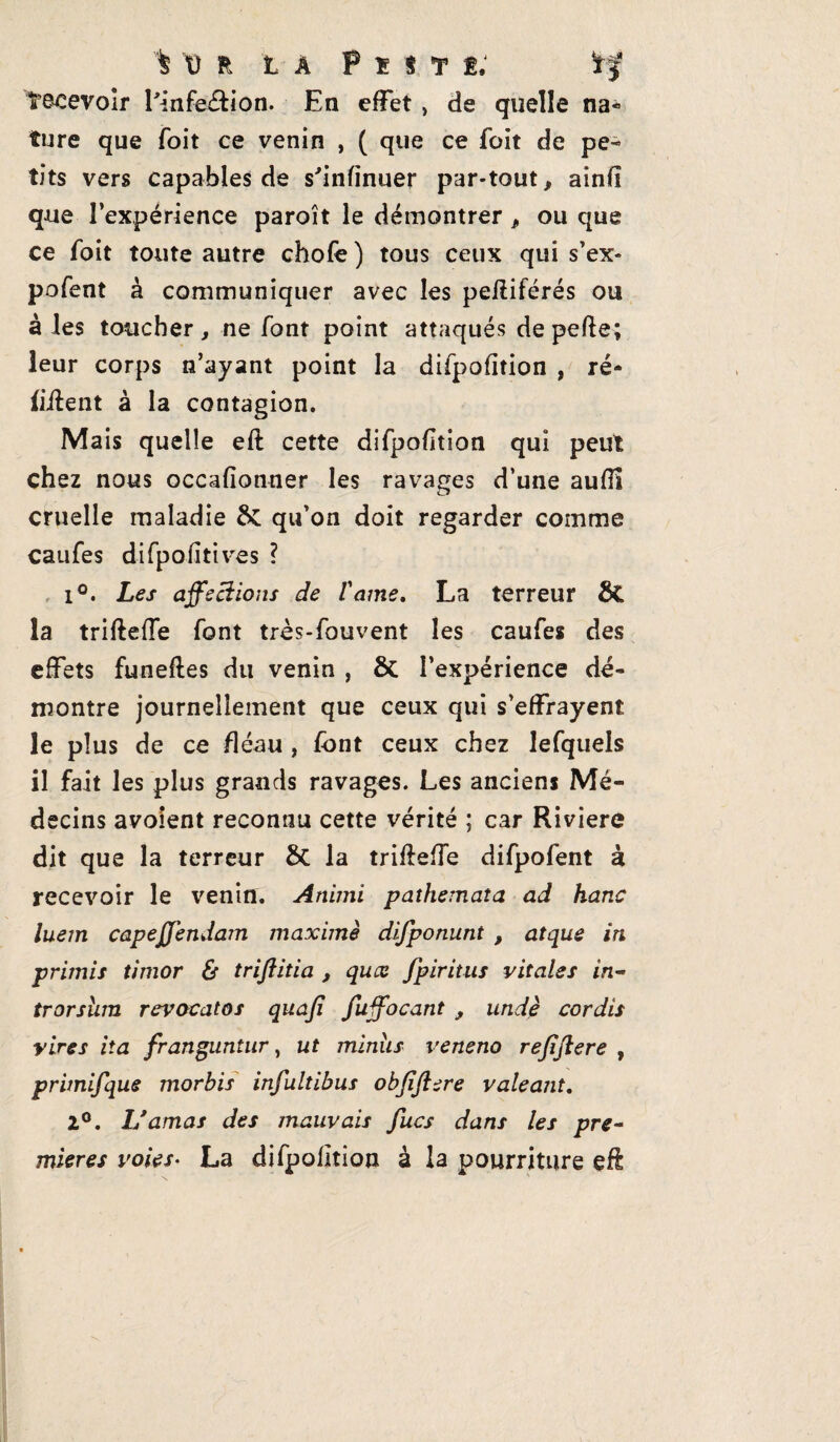 Recevoir l'infection. En effet , de quelle na« ture que foit ce venin , ( que ce foit de pe¬ tits vers capables de s'infinuer par-tout, ainff que l’expérience paroît le démontrer, ou que ce foit toute autre chofe ) tous ceux qui s’ex- pofent à communiquer avec les peffiférés ou à les toucher, ne font point attaqués depefte; leur corps n’ayant point la difpofîtion , ré¬ citent à la contagion. Mais quelle eft cette difpofîtion qui peut chez nous occafionner les ravages d’une aufil cruelle maladie qu’on doit regarder comme caufes difpofîtives ? 1°. Les affections de lame. La terreur 8C la trifteffe font très-fouvent les caufes des effets funeftes du venin , & l’expérience dé¬ montre journellement que ceux qui s’effrayent le plus de ce fléau , font ceux chez lefquels il fait les plus grands ravages. Les anciens Mé¬ decins avoient reconnu cette vérité ; car Rivière dit que la terreur &C la trifteffe difpofent à recevoir le venin. Animi pathemata ad hanc luem capejjendam maxime difponunt , atque in primis timor & triftitia , quæ fpiritus vitales in- trorsum revocatos quaji fuffocant , undè cor dis vires iia franguntur, ut minus veneno rejïftere , primifque morbis infultibus obfiftere valeant. 2°. 1/amas des mauvais fucs dans les pre¬ mières voies• La difpofîtion à la pourriture eft