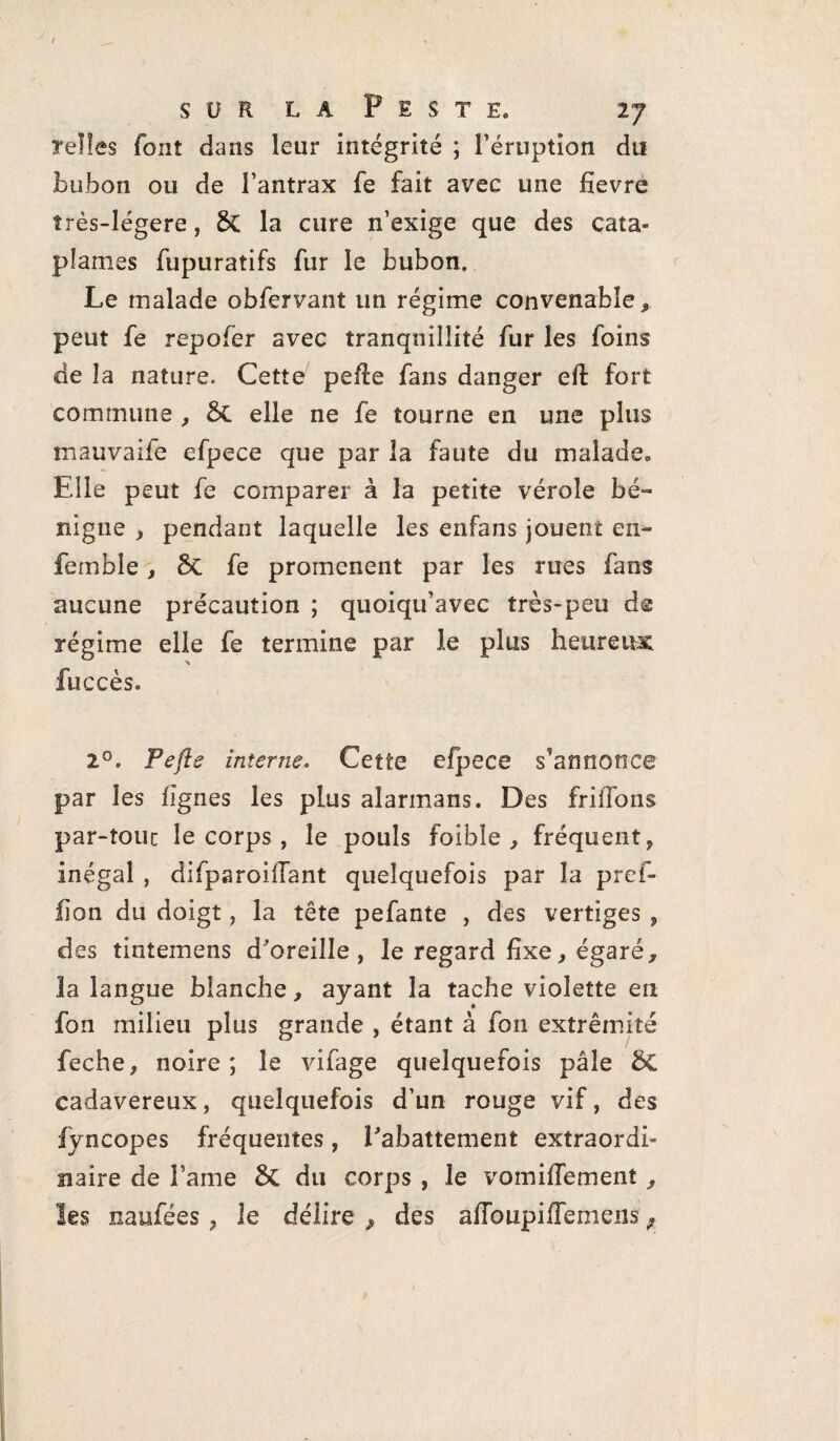 S U R LA F EST E. 2 J telles font dans leur intégrité ; l’éruption du bubon ou de l’antrax fe fait avec une fievre îrès-légere, 8>C la cure n’exige que des cata- pîames fupuratifs fur le bubon. Le malade obfervant un régime convenable peut fe repofer avec tranquillité fur les foins de la nature. Cette peffe fans danger eft fort commune , 8t elle ne fe tourne en une plus mauvaife efpece que par la faute du malade® Elle peut fe comparer à la petite vérole bé¬ nigne , pendant laquelle les enfans jouent en- femble, ôc fe promènent par les rues fans aucune précaution ; quoiqu’avec très-peu de régime elle fe termine par le plus heureux fuccès. 2°. Pefle interne. Cette efpece s'annonce par les lignes les plus alarmans. Des friffons par-touc le corps , le pouls foible , fréquent, inégal , difparoiffant quelquefois par la pref- iion du doigt, la tête pefante , des vertiges , des tintemens d'oreille, le regard fixe, égaré, la langue blanche, ayant la tache violette en fon milieu plus grande , étant à fon extrémité feche, noire ; le vifage quelquefois pâle & cadavéreux, quelquefois d’un rouge vif, des fÿncopes fréquentes, rabattement extraordi¬ naire de l ame &C du corps , le vomilfement ,