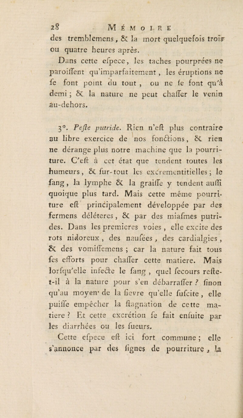 des trembîemens, Sc la mort quelquefois trois* ou quatre heures après. Dans cette eipece, îes taches pourprées ne parodient qu’imparfaitemenî , les éruptions ne fe font point du tout , ou ne le font qu'à demi ; la nature ne peut chafler le venin au-dehors. 3°. Pefte putride. Rien n’eft plus contraire au libre exercice de nos fondrions, rien ne dérange plus notre machine que la pourri¬ ture. C'efl à cet état que tendent toutes les humeurs, Ôt fur- tout les excfrementitièlles ; le fang , la lymphe & la graille y tendent aufli quoique plus tard. Mais cette même pourri¬ ture efl principalement développée par des fermens délétères, &C par des miafmes putri¬ des. Dans les premières voies , elle excite des rots nidoreux , des n au fées , des cardialgies , &C des vomiffemens ; car la nature fait tous fes efforts pour chaffer cette matière. Mais iorfqu'elle infede le fang , quel fecours relle- t-il à la nature pour s’en déharraffer ? linon qu’au moyen* de la fîevre quelle fufcite , elle puiile empêcher la ftagnation de cette ma¬ tière ? Et çette excrétion fe fait eniuite par les diarrhées ou les Tueurs. Cette efpece eft ici fort commune ; elle s'annonce par des lignes de pourriture * la