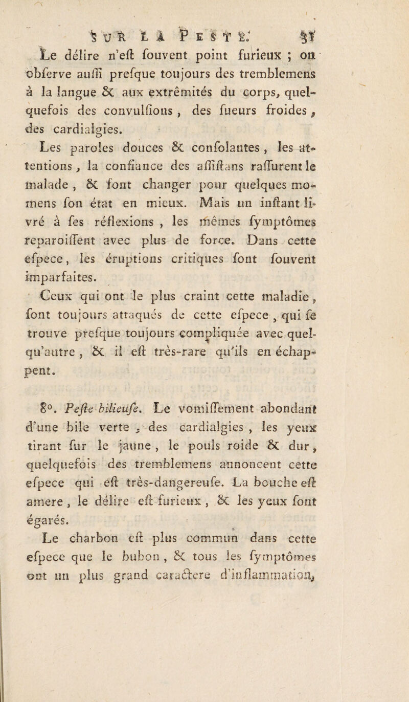 ■fe \L A P E S 11: ÿf Le délire n’eft fouvent point furieux ; on obferve au/Ii prefque toujours des tremblemens à la langue St aux extrémités du corps, quel- quefois des convuldous , des Tueurs froides 9 des cardiaigies. Les paroles douces St confoîantes, les at¬ tentions , la confiance des affiftans rafïurent le malade , St font changer pour quelques mo- ni ens fon état en mieux. Mais un infîant li¬ vré à fes réflexions , les mêmes fymptômes reparoilïent avec plus de force. Dans cette efpece, les éruptions critiques font fouvent imparfaites. Ceux qui ont le plus craint cette maladie, font toujours attaqués de cette efpece y qui fe trouve prefque toujours compliquée avec queî- qu’autre , St il eft très-rare qu'ils en échap¬ pent. E°. Pefle bilkufe. Le vomifTement abondant d’une bile verte . des cardiaigies , les yeux tirant fur le jaune , le pouls roide St dur P quelquefois des tremblemens annoncent cette efpece qui eft très-dangereufe. La bouche eft amere s le délire eft furieux , St les yeux font égarés. Le charbon eft plus commun dans cette efpece que le bubon , St tous ies fymptômes ont un plus grand cara&ere d'inflammation*