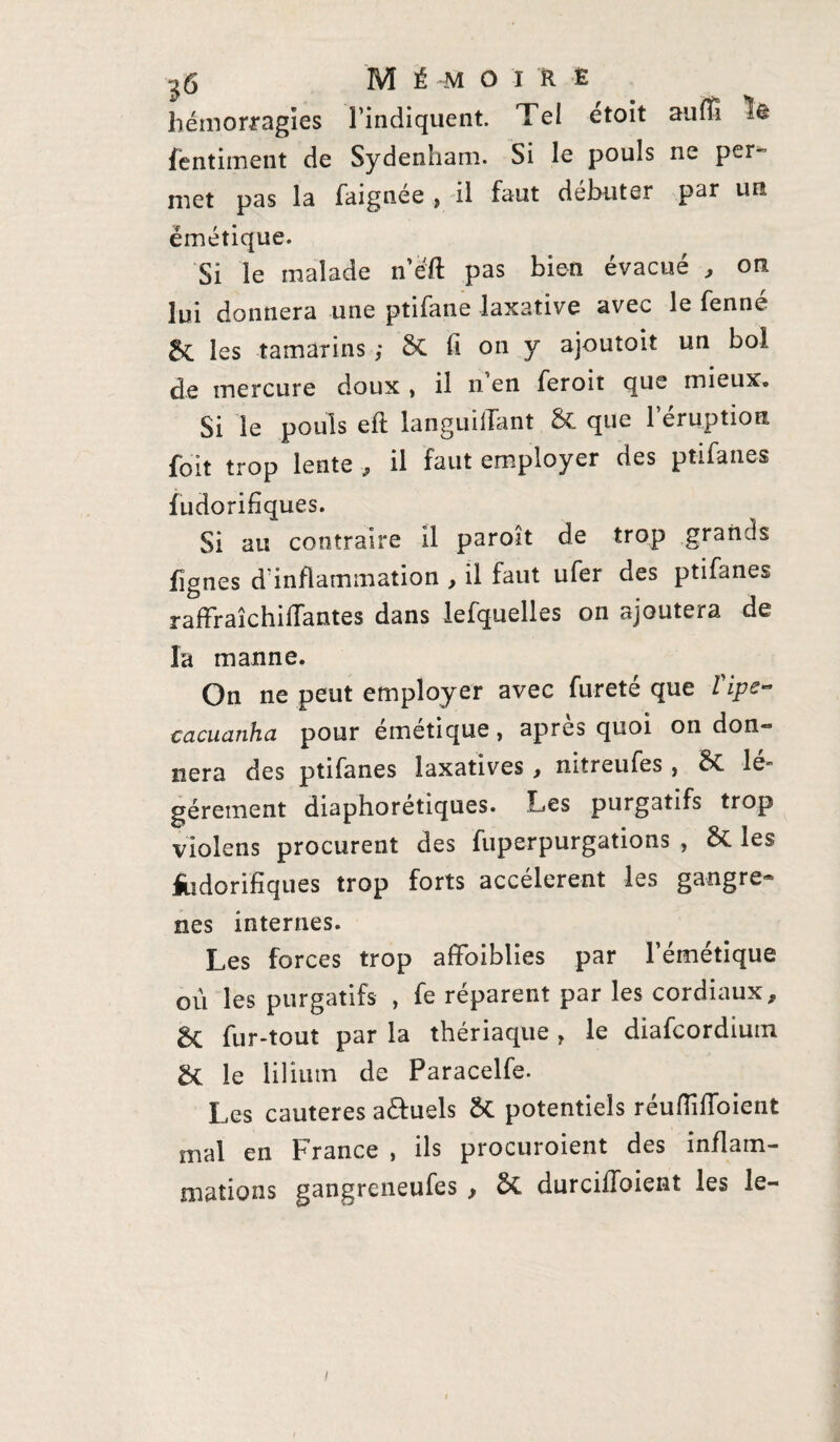 hémorragies l’indiquent. Te! etoit auffi îft fentiment de Sydenham. Si le pouls ne per¬ met pas la faignee , il faut débuter par un émétique. Si le malade n’éft pas bien évacué , on lui donnera une ptifane laxative avec le fenné 5c les tamarins ; &C fi on y ajoutoit un bol de mercure doux , il n en feroit que mieux. Si le pouls eft languiiTant & que 1 éruption foit trop lente, il faut employer des ptifane* fudorifiques. Si au contraire il paroît de trop grands fignes d'inflammation , il faut ufer des ptifanes raffraîchiffantes dans lefquelles on ajoutera de la manne. On ne peut employer avec fureté que Vipe- cacuanha pour émétique, après quoi on don¬ nera des ptifanes laxatives , nitreufes , & le^ géreraient diaphoretiques. Les purgatifs trop violens procurent des fuperpurgations , & les fudorifiques trop forts accélèrent les gangre¬ nés internes. Les forces trop affaiblies par l’émétique ou les purgatifs , fe réparent par les cordiaux, Sc fur-tout par la thériaque , le diafcordium & le liliutn de Paracelfe. Les cautères a&uels 5c potentiels réuffiffoient mal en France , ils procuroient des inflam¬ mations gangreneufes , 5c durciffoient les le- i