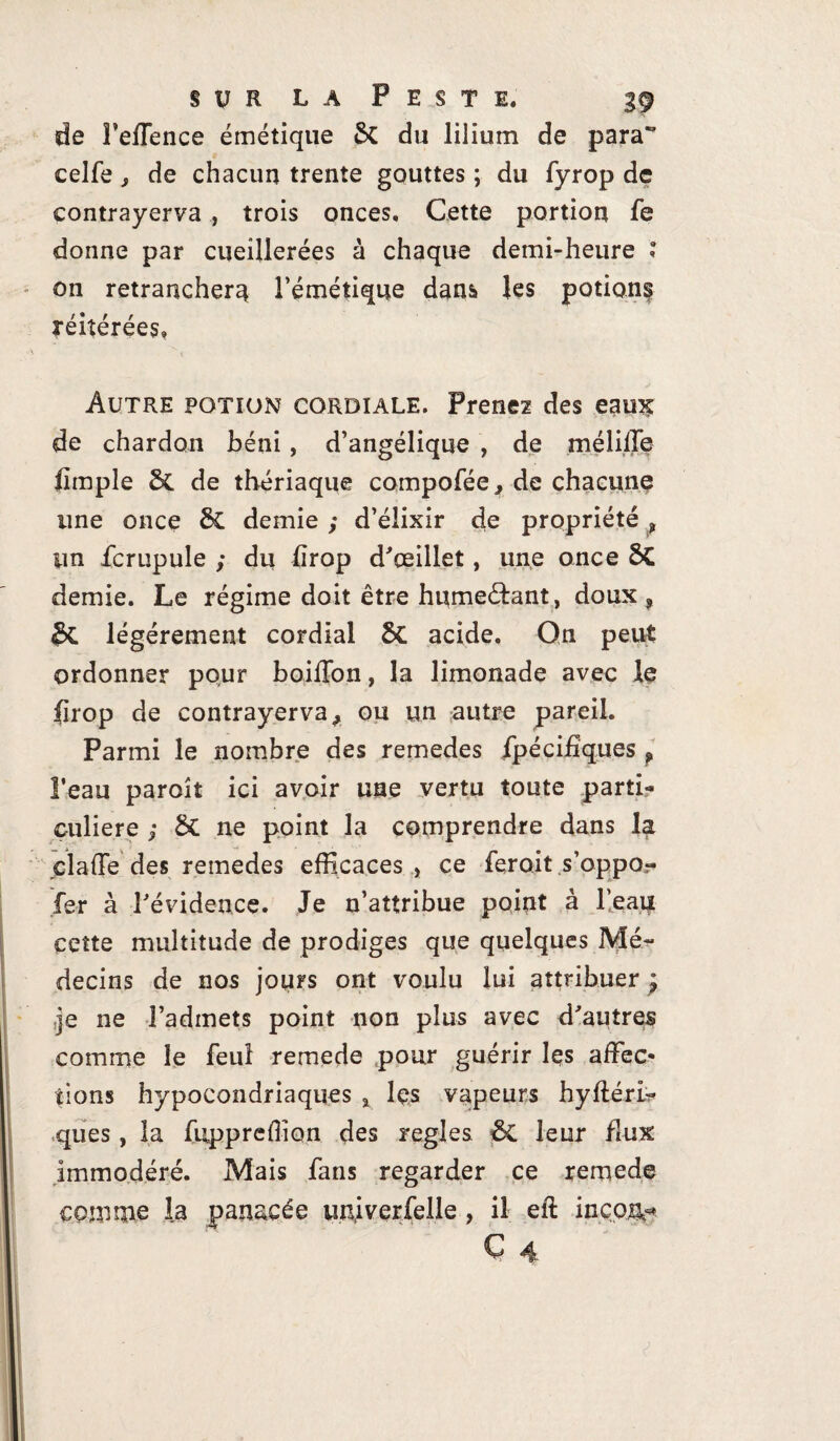 de Feffence émétique & du lilium de para” eelfe , de chacun trente gouttes ; du fyrop de contrayerva , trois onces. Cette portion fe donne par cueillerées à chaque demi-heure î on retranchera l’émétique dans les potion^ réitérées» Autre potion cordiale. Prenez des eaux de chardon béni, d’angélique , de méliffe fimple 5c de thériaque compofée, de chacune une once 3c demie ; d’élixir de propriété , lin fcrupule ; du lirop d'œillet, une once 8>C demie. Le régime doit être hume&ant, doux , légèrement cordial 5c acide. On peut ordonner pour boiffon, la limonade avec le lirop de contrayerva > ou un autre pareil. Parmi le nombre des remedes fpécifïques , l’eau paroît ici avoir une vertu toute parti¬ culière ; ôt ne point la comprendre dans la cl a {Te des remedes efficaces , ce ferait s’oppo- fer à l'évidence. Je n’attribue point à l’eau cette multitude de prodiges que quelques Mé¬ decins de nos jours ont voulu lui attribuer y ,}s ne l’admets point non plus avec d'autres comme le feui remede pour guérir les affec¬ tions hypocondriaques % les vapeurs hyftéri- ques, la fuppreffion des réglés & leur flux immodéré. Mais fans regarder ce remede comme la panacée imjverfelle , il eft incon^ C 4