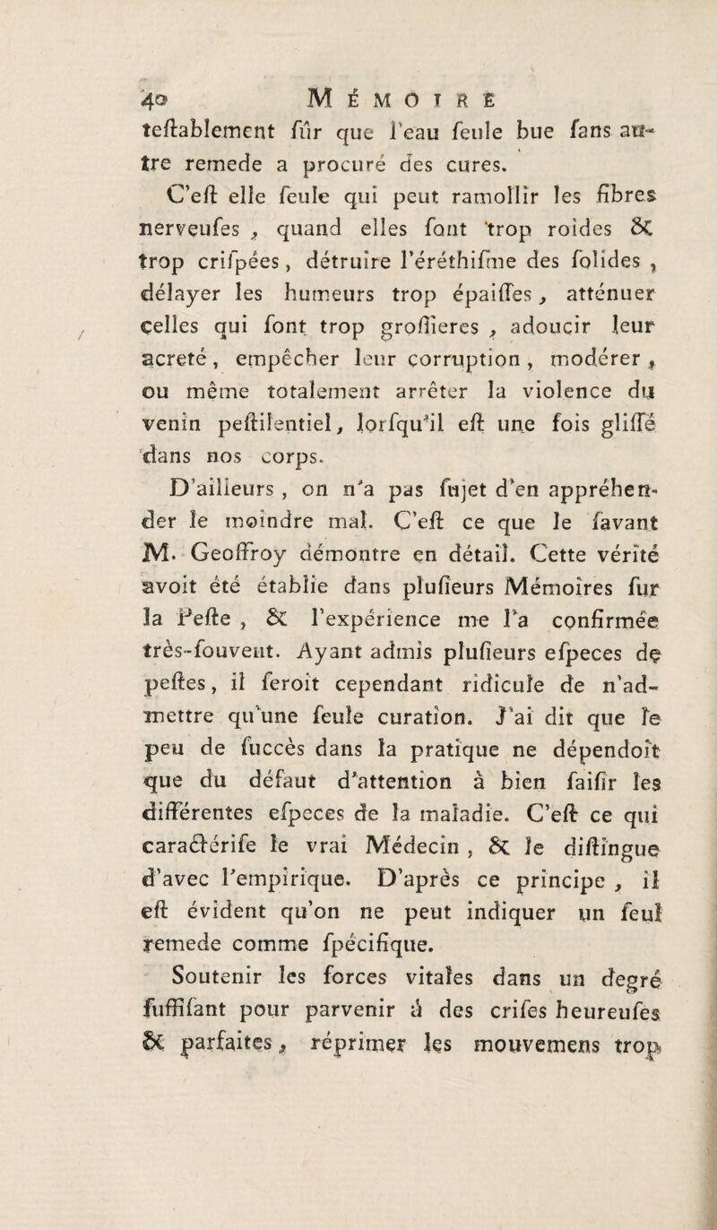 teftablement fur que l’eau feule bue fans au¬ tre remede a procuré des cures. C’eft elle feule qui peut ramollir les fibres nerveufes , quand elles font 'trop roides $Ç trop crifpées, détruire l’éréthifme des folides , délayer les humeurs trop épailles , atténuer celles qui font trop grofiîeres , adoucir leur acreté , empêcher leur corruption , modérer , ou même totalement arrêter la violence du venin peftiientieî, lorfqudi eft une fois gliiTé dans nos corps. D’ailieurs , on n'a pas fujet d’en appréhen¬ der le moindre mal. C’eft ce que le lavant M* Geoffroy démontre en détail. Cette vérité avoit été établie dans plufieurs Mémoires fur la Pelle , ÔC l’expérience me Ta confirmée très-fouvent. Ayant admis plufieurs elpeces de pelles, il feroit cependant ridicule de n’ad¬ mettre qu’une feule curation. J’ai dit que le peu de fuccès dans la pratique ne dépendoit que du défaut d'attention à bien faifir les différentes efpeces de la maladie. C’eft ce qui caraélérife le vrai Médecin , 8c le diflingue d’avec l'empirique. D’après ce principe , il eft évident qu’on ne peut indiquer un feu! remede comme fpécifique. Soutenir les forces vitales dans un degré fuffifant pour parvenir a des crifes heureufes parfaites, réprimer les mouvemens trop