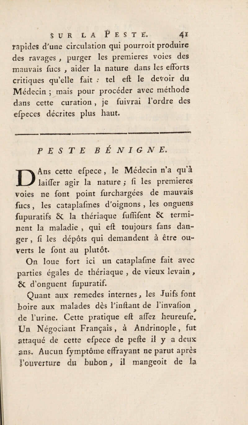 rapides d'une circulation qui pourroit produire des ravages , purger les premières voies des mauvais fucs , aider la nature dans les efforts critiques qu’elle fait : tel eft le devoir du Médecin ; mais pour procéder avec méthode dans cette curation, je fuivrai 1 ordre des efpeces décrites plus haut. PESTE BÉNIGNE. DAns cette efpece , le Médecin n’a qu’à laiffer agir la nature ; fi les premières voies ne font point furchargées de mauvais fucs, les cataplafmes d'oignons , les onguens fupuratifs 8t la thériaque fufïifent 5C termi¬ nent la maladie , qui eft toujours fans dan¬ ger , fi les dépôts qui demandent à être ou¬ verts le font au plutôt. On loue fort ici un catapîafme fait avec parties égales de thériaque , de vieux levain , &C d’onguent fupuratif. Quant aux remedes internes, les Juifs font boire aux malades dès l'inftant de l’invalion de l’urine. Cette pratique eft affez heureufe. Un Négociant Français, à Andrinople, fut attaqué de cette efpece de pelle il y a deux ans. Aucun fymptôme effrayant ne parut après l’ouverture du bubon, il mangeoit de la