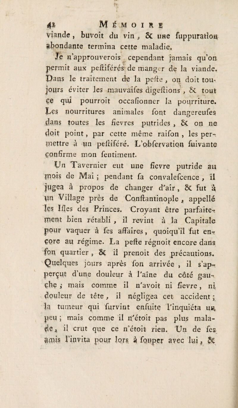 viande , buvoit du vin , Sc une fuppuratiou abondante termina cette maladie. Je n’approuverois cependant jamais qu’on permit aux peftiférés de mang- r de la viande. Dans le traitement de la pefte , on doit tou¬ jours éviter les mauvaifes digeflions , & tout ce qui pourroit occafionner la pourriture. Les nourritures animales font dangereufes dans toutes les fievres putrides , & on ne doit point, par cette même raifon , les per¬ mettre à un pefliféré. L’Qbfervation fuivante Confirme mon fentiment. Un Tavernier eut une fievre putride au piois de Mai ; pendant fa çonvalefcence , il jugea à propos de changer d'air, 5c fut à un Village près de Confiantinople , appellé les Ifles des Princes. Croyant être parfaite? ment bien rétabli , il revint à la Capitale pour vaquer à fes affaires , quoiqu’il fut en-? çç>re au régime. La pefte régnoit encore dans fort quartier , 8c il prenoit des précautions. Quelques jours après fon arrivée , il s’ap- perçut d’une douleur à Paine du côté gau? çhe ; mais comme il n'avoit ni fievre, ni douleur de tête, il négligea cet accident ; h tumeur qui furvint enfuite l'inquiéta u^ peu ; mais comme il n'étoiî pas plus mala¬ de * il crut que ce n'étoiî rien. Un de fes gmjs l’invita pour lors à fouper avec lui, £%,