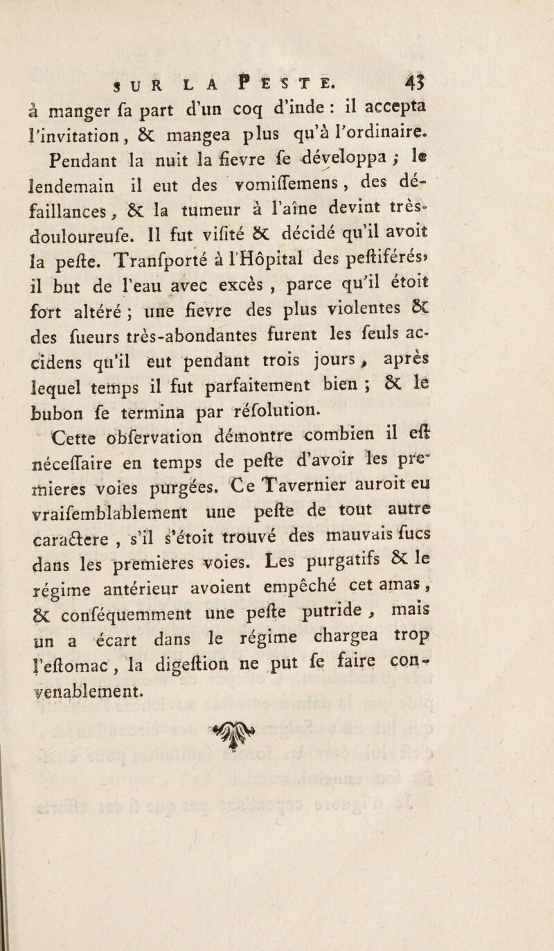 à manger fa part d’un coq d’inde : il accepta l'invitation, mangea plus qu’à l'ordinaire. Pendant la nuit la fievre fe développa ; le lendemain il eut des vomilfemens, des dé¬ faillances, St la tumeur à l’aine devint très» douloureufe. Il fut vifité ÔC décidé qu’il avoit la pelle. Tranfporté à 1 Hôpital des peftiférés* il but de l’eau avec excès , parce qu'il étoit fort altéré ; une fievre des plus violentes 6C des fueurs très-abondantes furent les feuls ac» cidens qu’il eut pendant trois jours, après lequel temps il fut parfaitement bien ; le bubon fe termina par réfolution. Cette obfervation démontre combien il efl nécelfaire en temps de pefte d’avoir les pre~ mieres voies purgées. Ce Tavernier auroit eu vraifemblablement une pefte de tout autre cara&cre , s’il s’étoit trouvé des mauvais fucs dans les premières voies. Les purgatifs 5c le régime antérieur avoient empêché cet amas, §C conféquemment une pefte putride , mais un a écart dans le régime chargea trop Feftomac , la digeftion ne put fe faire con~ venablement. ; • t