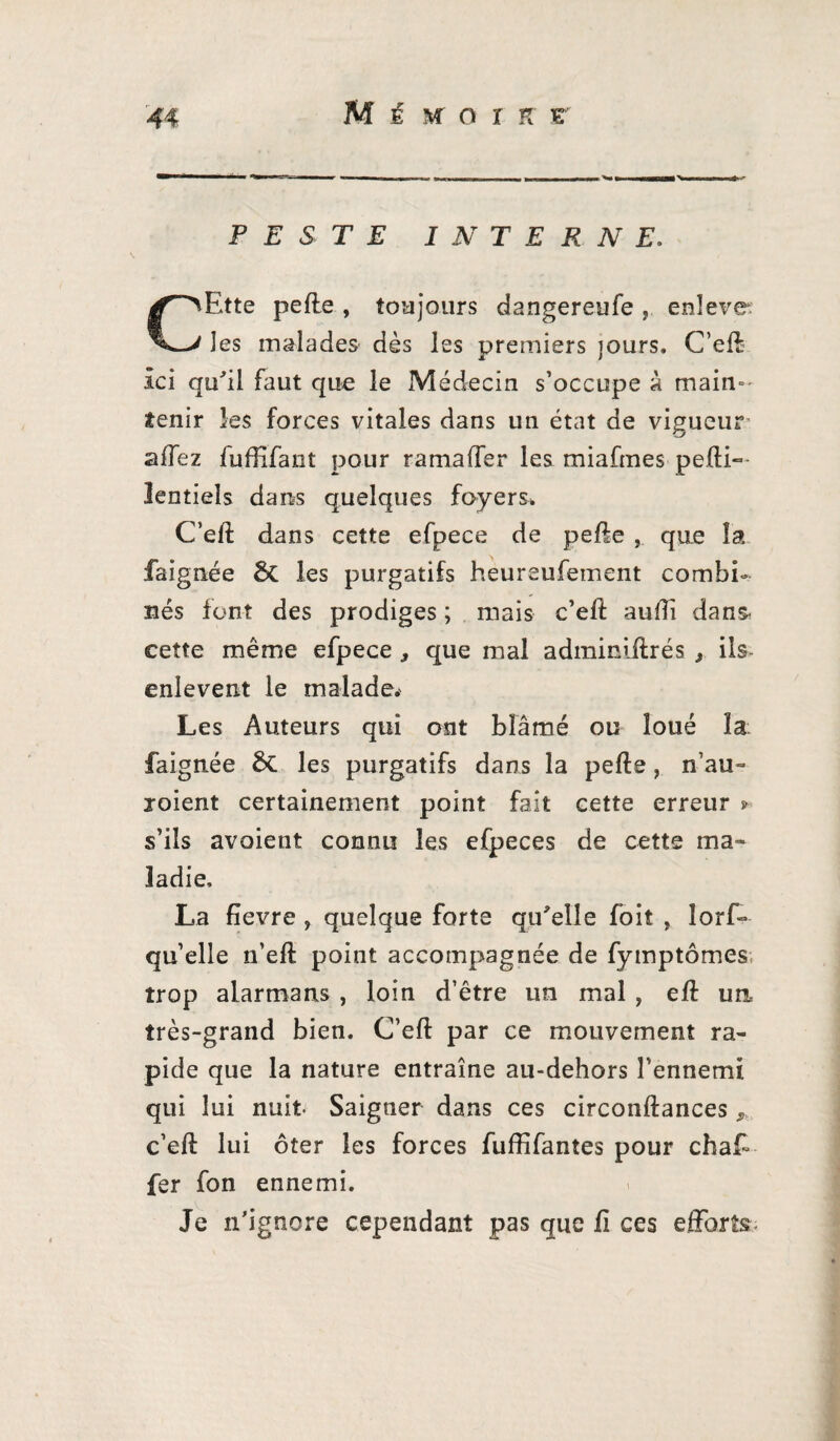 M £ sr o r K r PESTE INTERNE. CEtte pefle , toujours dangereufe , enîeve: les malades dès les premiers jours, C’eft Ici qu'il faut que le Médecin s’occupe à main¬ tenir les forces vitales dans un état de vigueur allez fuffifant pour rama (Ter les miafmes pefti- lentiels dans quelques foyers. C’eft dans cette efpece de pelle , que la faignée & les purgatifs heureufement combi¬ nés font des prodiges ; mais c’eft aulîi dans, cette même efpece , que mal adminiftrés , ils- enlevent le malade. Les Auteurs qui ont blâmé ou loué la faignée & les purgatifs dans la pelle, n’au- joient certainement point fait cette erreur > s’ils avoient connu les efpeces de cette ma¬ ladie, La lievre , quelque forte qu'elle foit , Iorf- qu’elle n’ell point accompagnée de fymptômes; trop alarmans , loin d’être un mal , elf un très-grand bien. C’eft par ce mouvement ra¬ pide que la nature entraîne au-dehors l’ennemi qui lui nuit- Saigner dans ces circonftances c’eft lui ôter les forces fuffifantes pour chaf- fer fon ennemi. Je n’ignore cependant pas que ii ces efforts